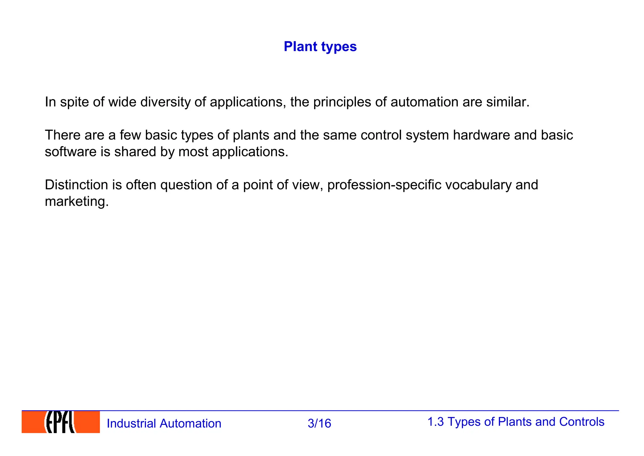 1.3 Types of Plants and Controls
3/16
Industrial Automation
Plant types
In spite of wide diversity of applications, the principles of automation are similar.
There are a few basic types of plants and the same control system hardware and basic
software is shared by most applications.
Distinction is often question of a point of view, profession-specific vocabulary and
marketing.
 