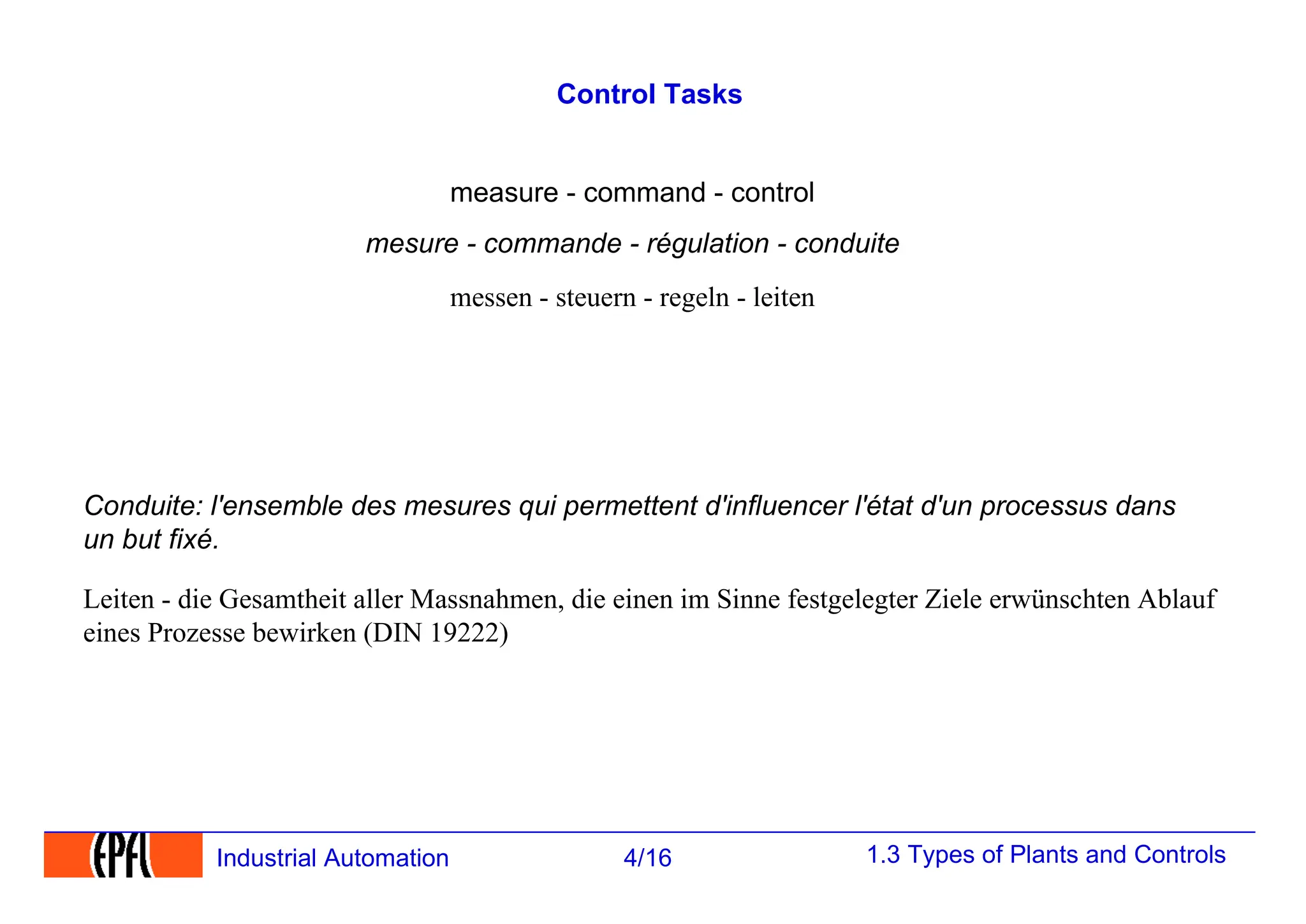 1.3 Types of Plants and Controls
4/16
Industrial Automation
Control Tasks
Leiten - die Gesamtheit aller Massnahmen, die einen im Sinne festgelegter Ziele erwünschten Ablauf
eines Prozesse bewirken (DIN 19222)
Conduite: l'ensemble des mesures qui permettent d'influencer l'état d'un processus dans
un but fixé.
messen - steuern - regeln - leiten
mesure - commande - régulation - conduite
measure - command - control
 