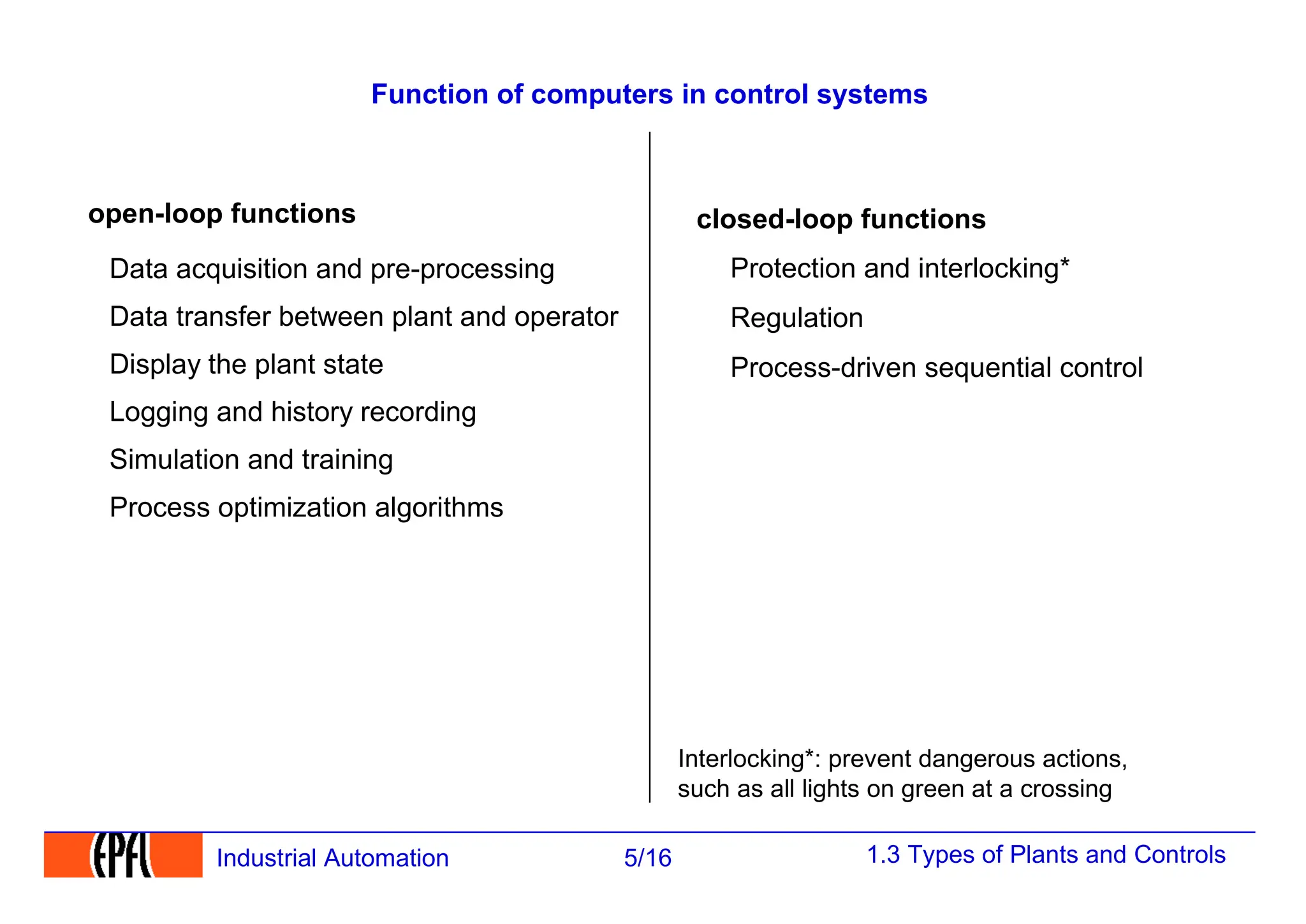 1.3 Types of Plants and Controls
5/16
Industrial Automation
Function of computers in control systems
open-loop functions
Data acquisition and pre-processing
Data transfer between plant and operator
Display the plant state
Simulation and training
Logging and history recording
Process optimization algorithms
closed-loop functions
Protection and interlocking*
Regulation
Process-driven sequential control
Interlocking*: prevent dangerous actions,
such as all lights on green at a crossing
 