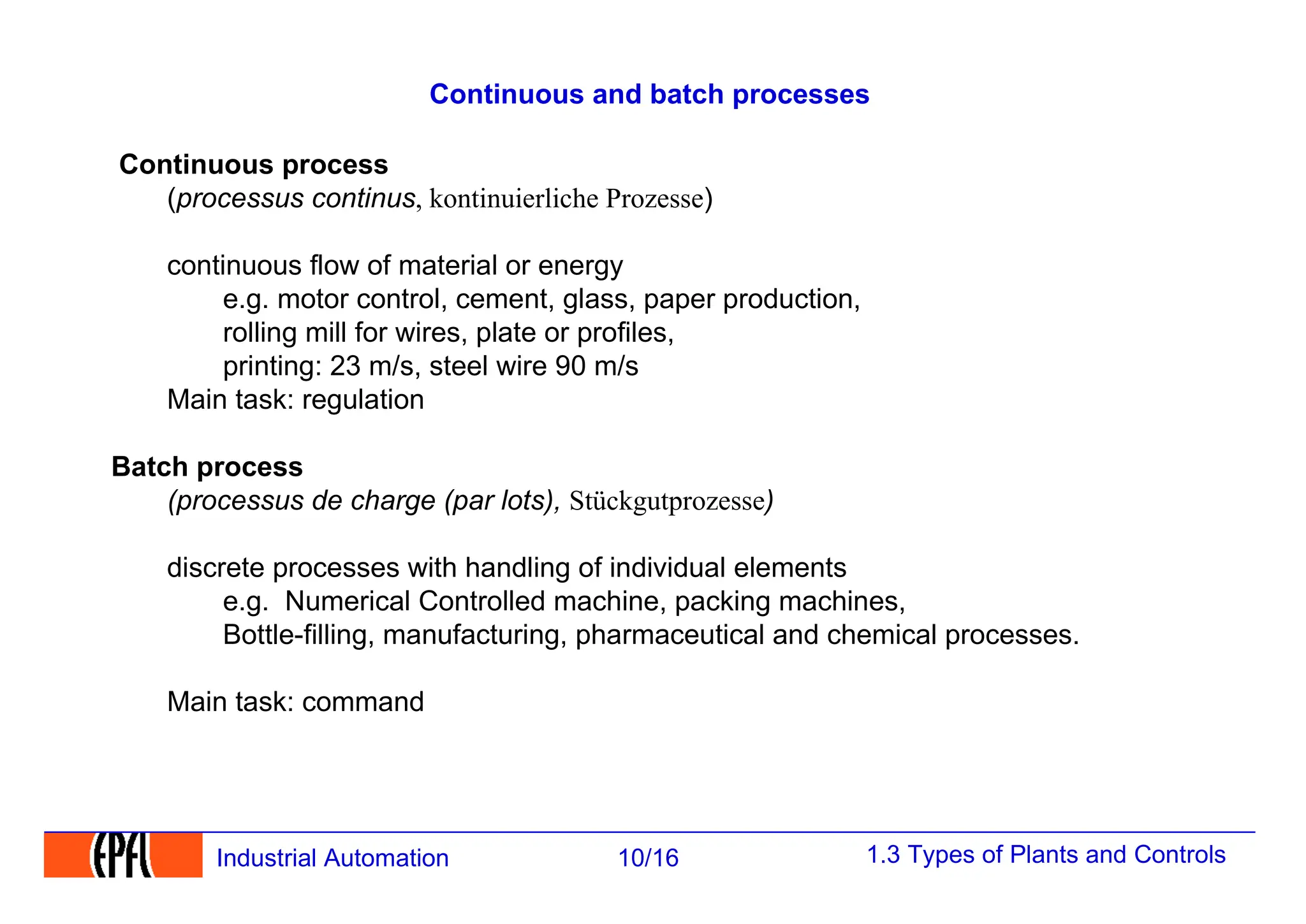 1.3 Types of Plants and Controls
10/16
Industrial Automation
Continuous and batch processes
Continuous process
(processus continus, kontinuierliche Prozesse)
continuous flow of material or energy
e.g. motor control, cement, glass, paper production,
rolling mill for wires, plate or profiles,
printing: 23 m/s, steel wire 90 m/s
Main task: regulation
Batch process
(processus de charge (par lots), Stückgutprozesse)
discrete processes with handling of individual elements
e.g. Numerical Controlled machine, packing machines,
Bottle-filling, manufacturing, pharmaceutical and chemical processes.
Main task: command
 