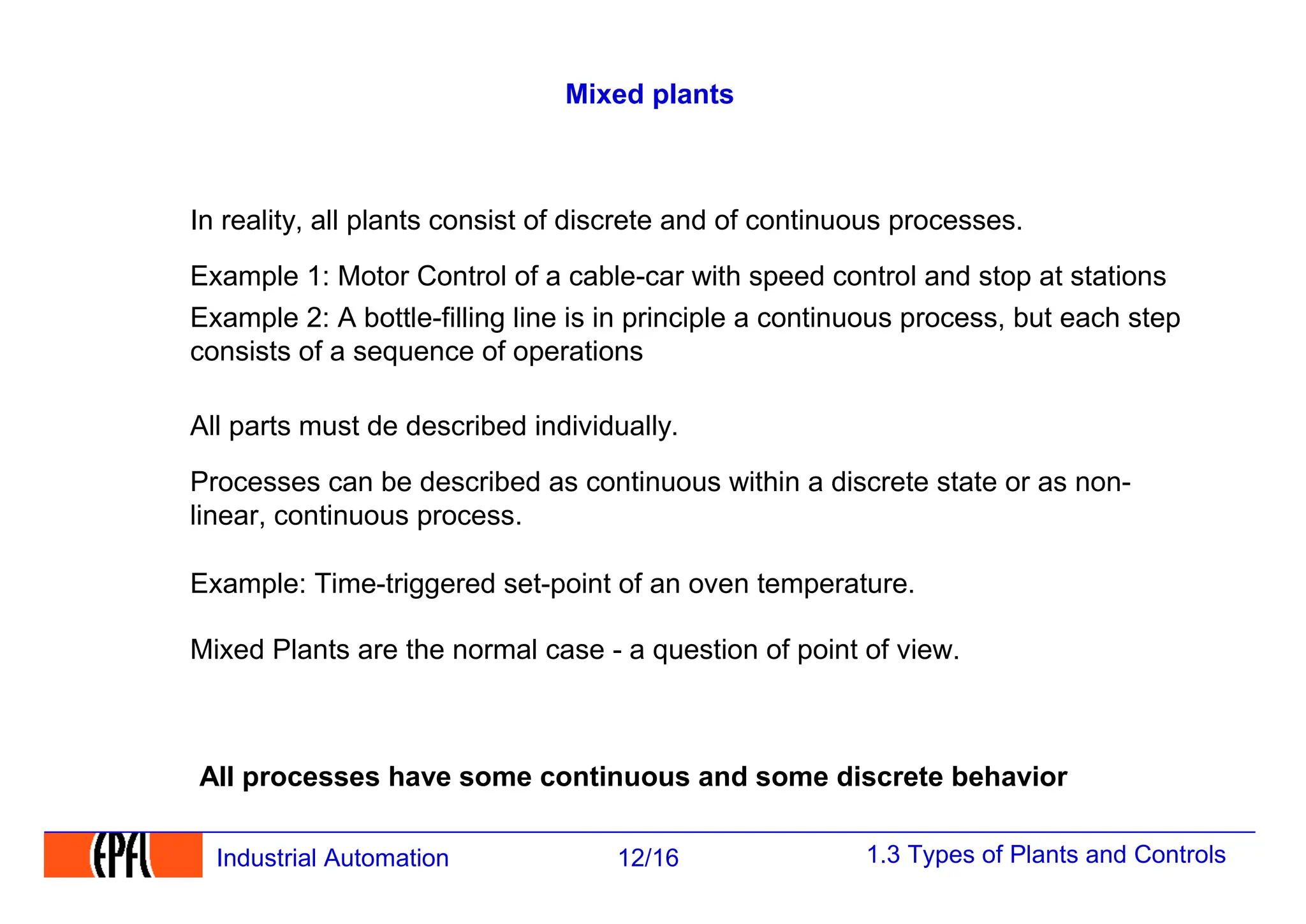 1.3 Types of Plants and Controls
12/16
Industrial Automation
Mixed plants
All processes have some continuous and some discrete behavior
In reality, all plants consist of discrete and of continuous processes.
Example 1: Motor Control of a cable-car with speed control and stop at stations
All parts must de described individually.
Processes can be described as continuous within a discrete state or as non-
linear, continuous process.
Example: Time-triggered set-point of an oven temperature.
Mixed Plants are the normal case - a question of point of view.
Example 2: A bottle-filling line is in principle a continuous process, but each step
consists of a sequence of operations
 
