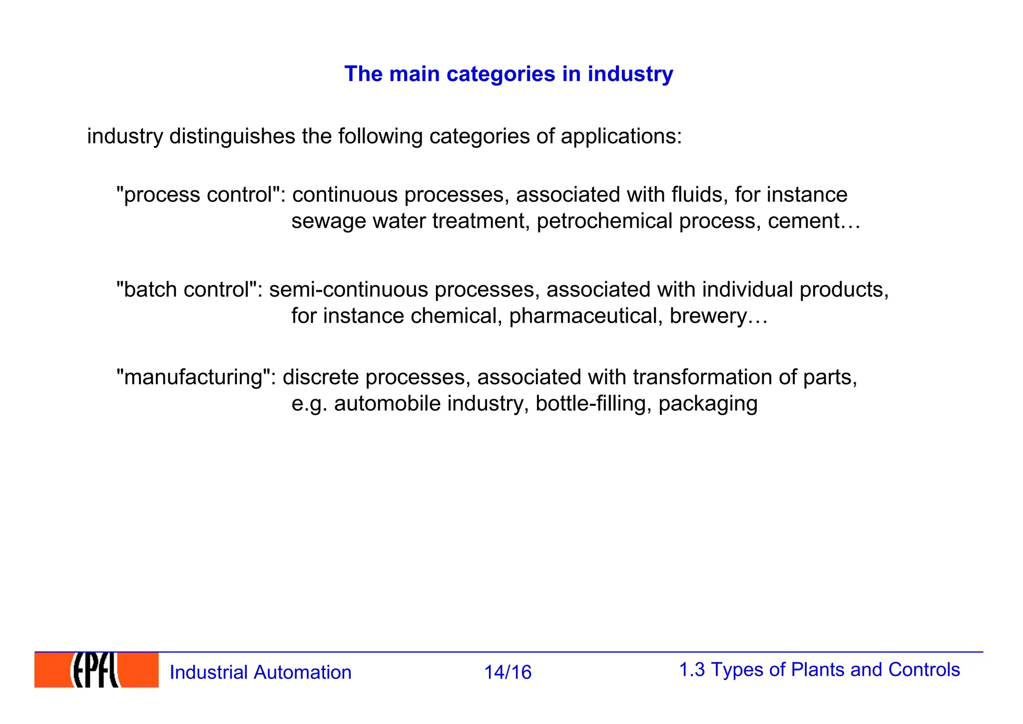 1.3 Types of Plants and Controls
14/16
Industrial Automation
The main categories in industry
industry distinguishes the following categories of applications:
"process control": continuous processes, associated with fluids, for instance
sewage water treatment, petrochemical process, cement…
"batch control": semi-continuous processes, associated with individual products,
for instance chemical, pharmaceutical, brewery…
"manufacturing": discrete processes, associated with transformation of parts,
e.g. automobile industry, bottle-filling, packaging
 