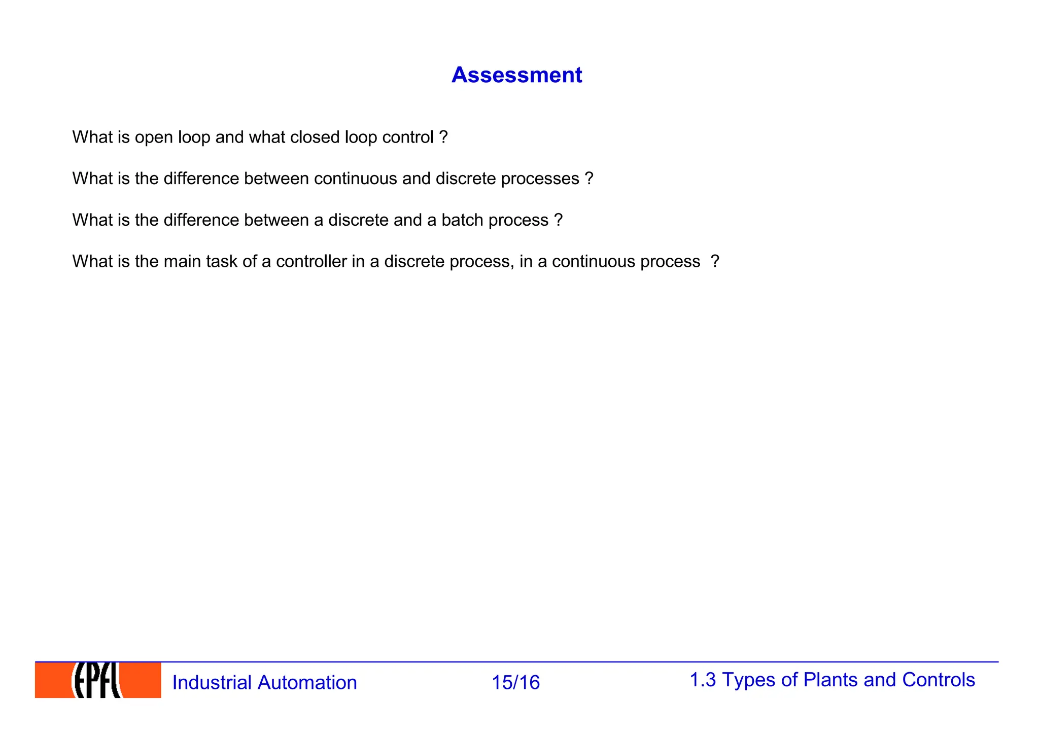 1.3 Types of Plants and Controls
15/16
Industrial Automation
Assessment
What is open loop and what closed loop control ?
What is the difference between continuous and discrete processes ?
What is the difference between a discrete and a batch process ?
What is the main task of a controller in a discrete process, in a continuous process ?
 