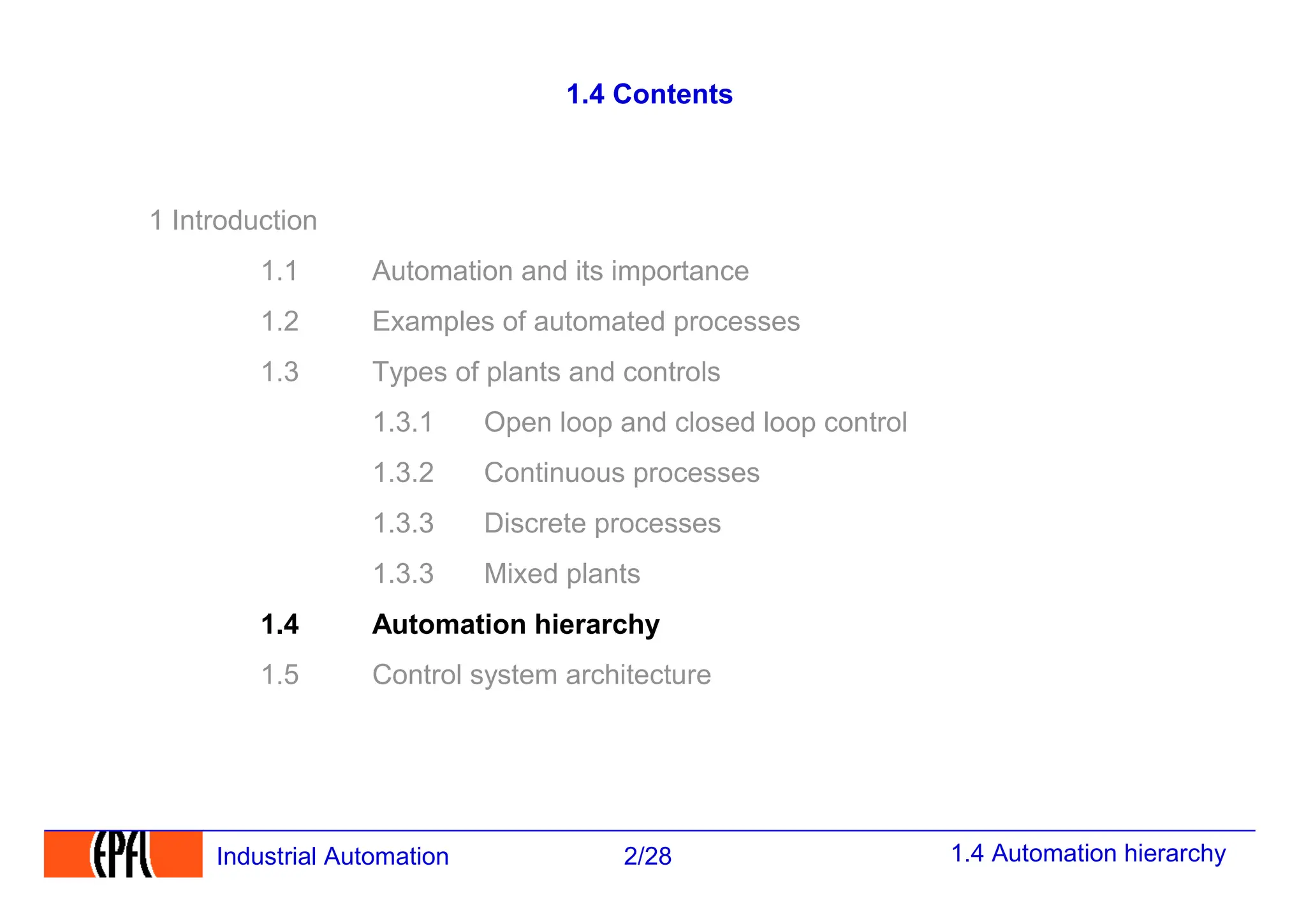 1.4 Automation hierarchy
2/28
Industrial Automation
1.4 Contents
1 Introduction
1.1 Automation and its importance
1.2 Examples of automated processes
1.3 Types of plants and controls
1.3.1 Open loop and closed loop control
1.3.2 Continuous processes
1.3.3 Discrete processes
1.3.3 Mixed plants
1.4 Automation hierarchy
1.5 Control system architecture
 