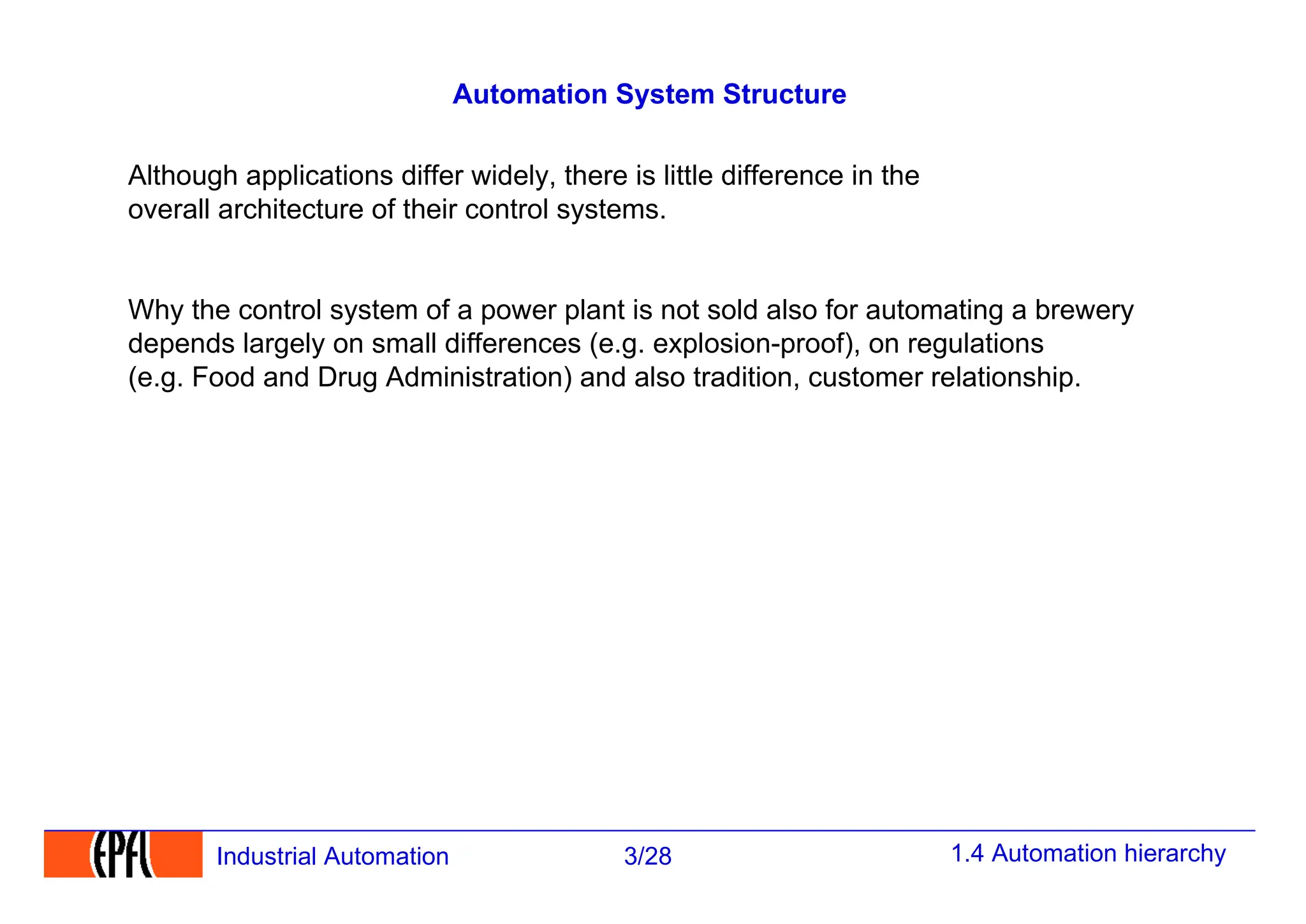 1.4 Automation hierarchy
3/28
Industrial Automation
Automation System Structure
Although applications differ widely, there is little difference in the
overall architecture of their control systems.
Why the control system of a power plant is not sold also for automating a brewery
depends largely on small differences (e.g. explosion-proof), on regulations
(e.g. Food and Drug Administration) and also tradition, customer relationship.
 