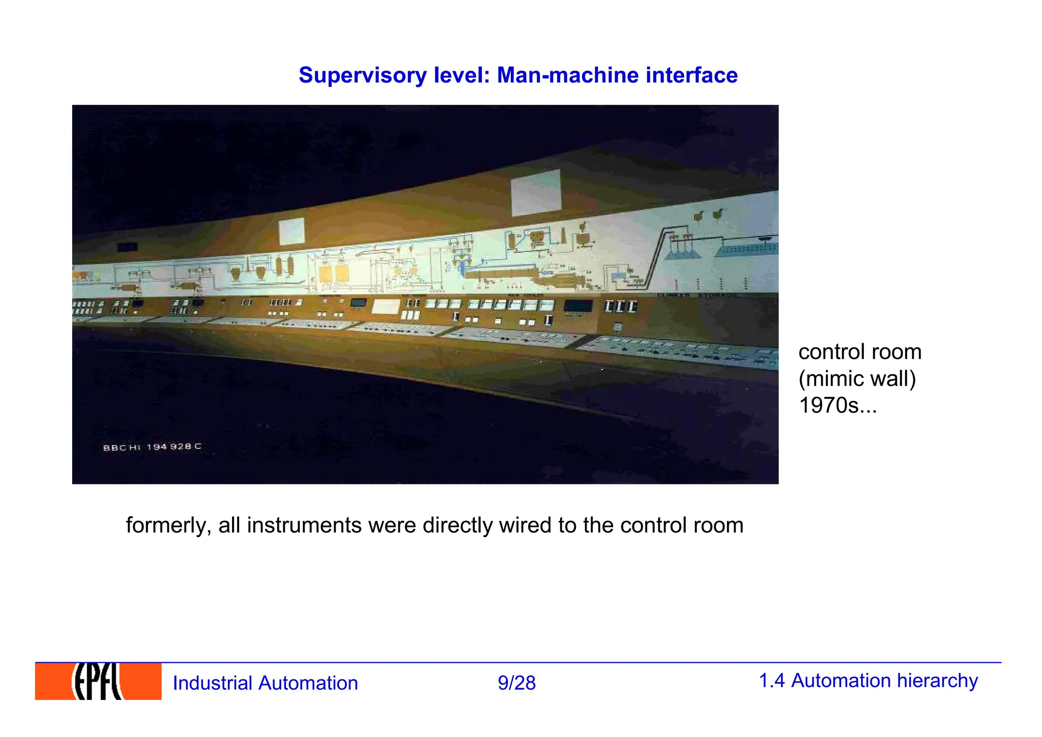 1.4 Automation hierarchy
9/28
Industrial Automation
Supervisory level: Man-machine interface
control room
(mimic wall)
1970s...
formerly, all instruments were directly wired to the control room
 
