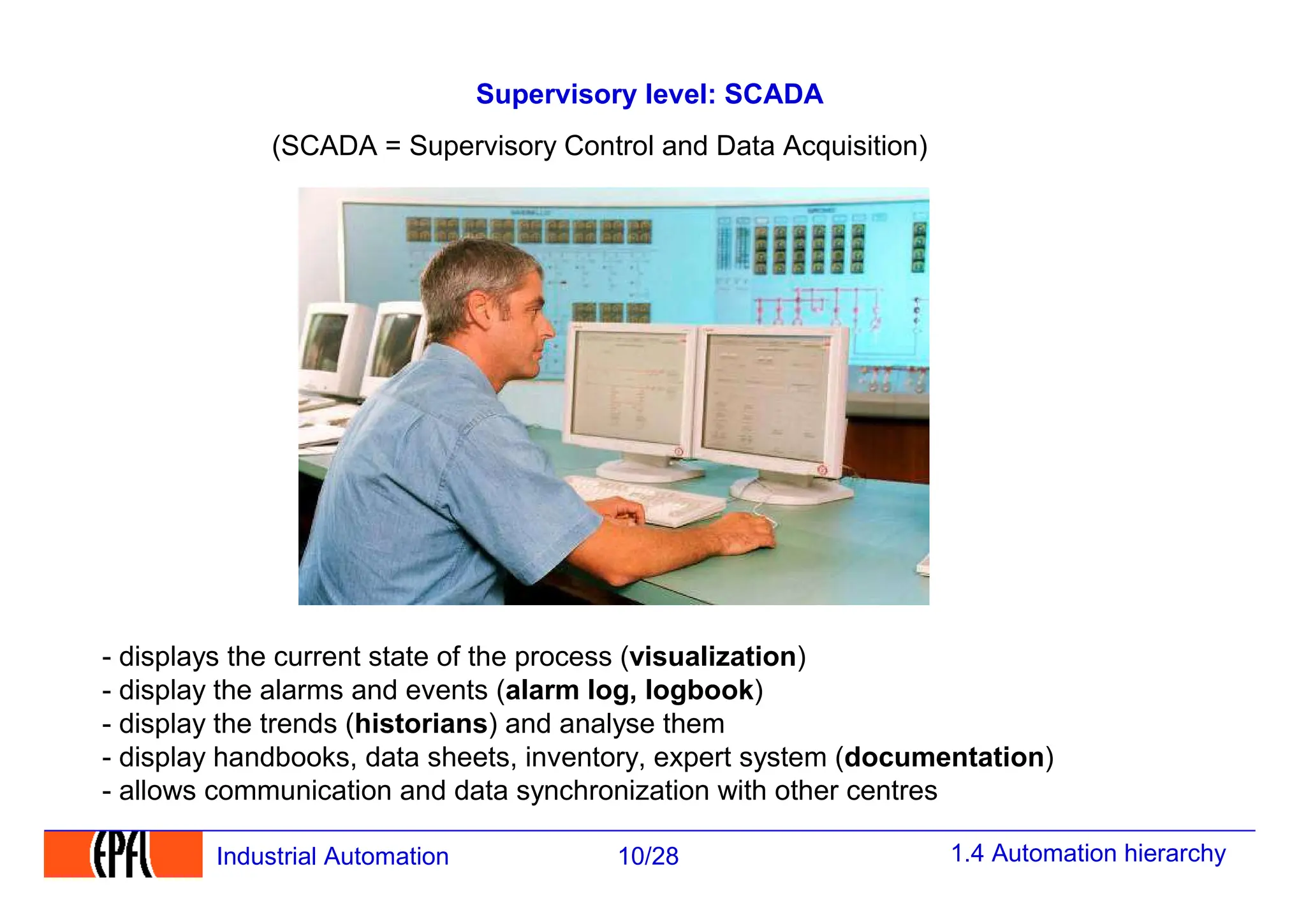 1.4 Automation hierarchy
10/28
Industrial Automation
Supervisory level: SCADA
- displays the current state of the process (visualization)
- display the alarms and events (alarm log, logbook)
- display the trends (historians) and analyse them
- display handbooks, data sheets, inventory, expert system (documentation)
- allows communication and data synchronization with other centres
(SCADA = Supervisory Control and Data Acquisition)
 