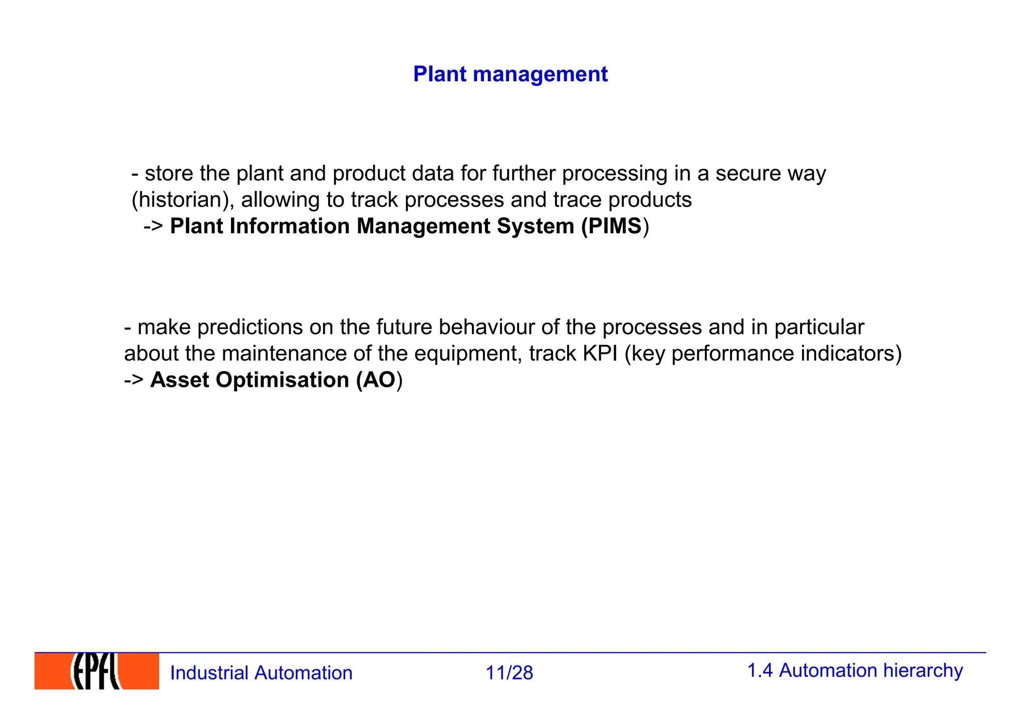 1.4 Automation hierarchy
11/28
Industrial Automation
Plant management
- store the plant and product data for further processing in a secure way
(historian), allowing to track processes and trace products
-> Plant Information Management System (PIMS)
- make predictions on the future behaviour of the processes and in particular
about the maintenance of the equipment, track KPI (key performance indicators)
-> Asset Optimisation (AO)
 