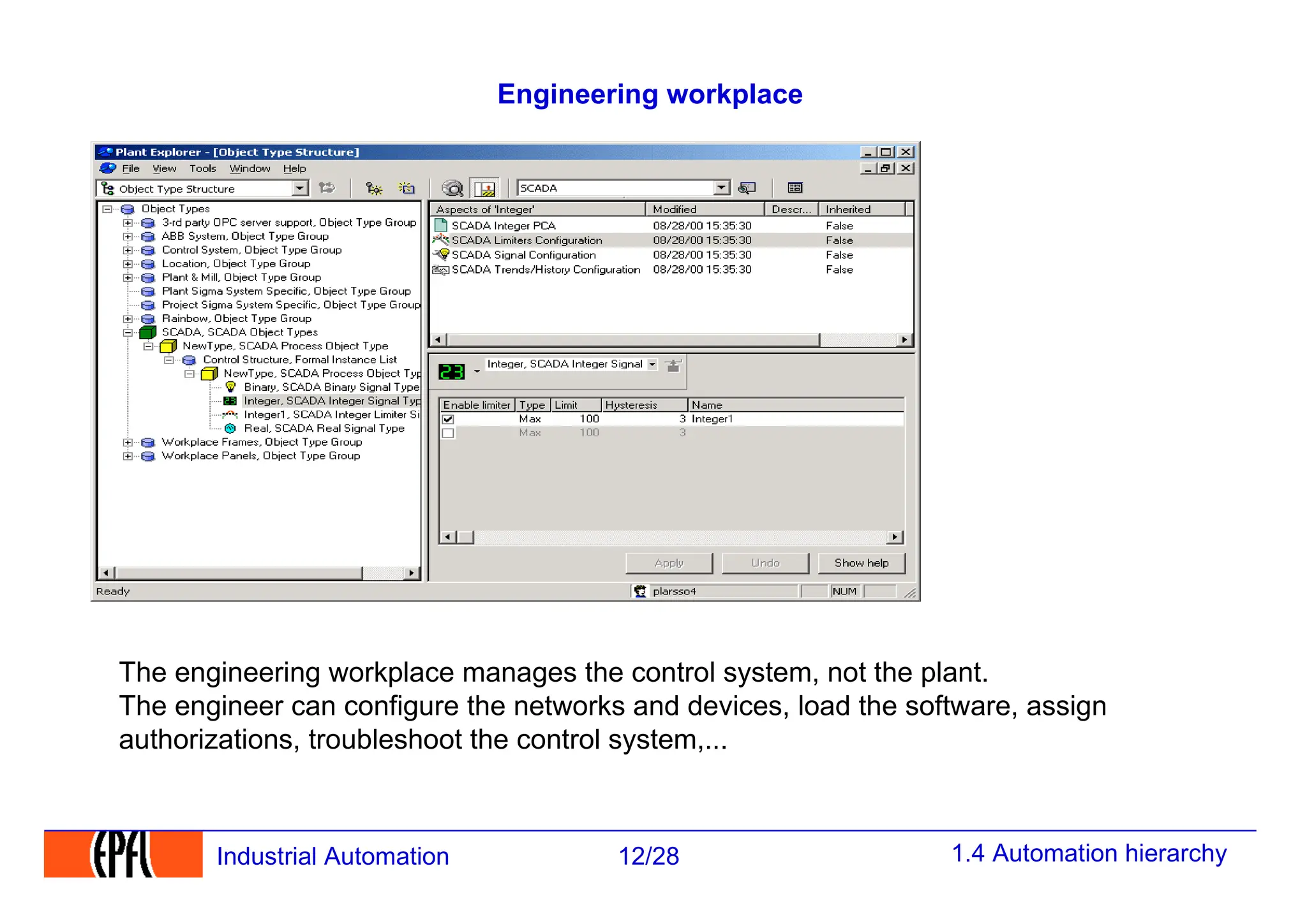 1.4 Automation hierarchy
12/28
Industrial Automation
Engineering workplace
The engineering workplace manages the control system, not the plant.
The engineer can configure the networks and devices, load the software, assign
authorizations, troubleshoot the control system,...
 