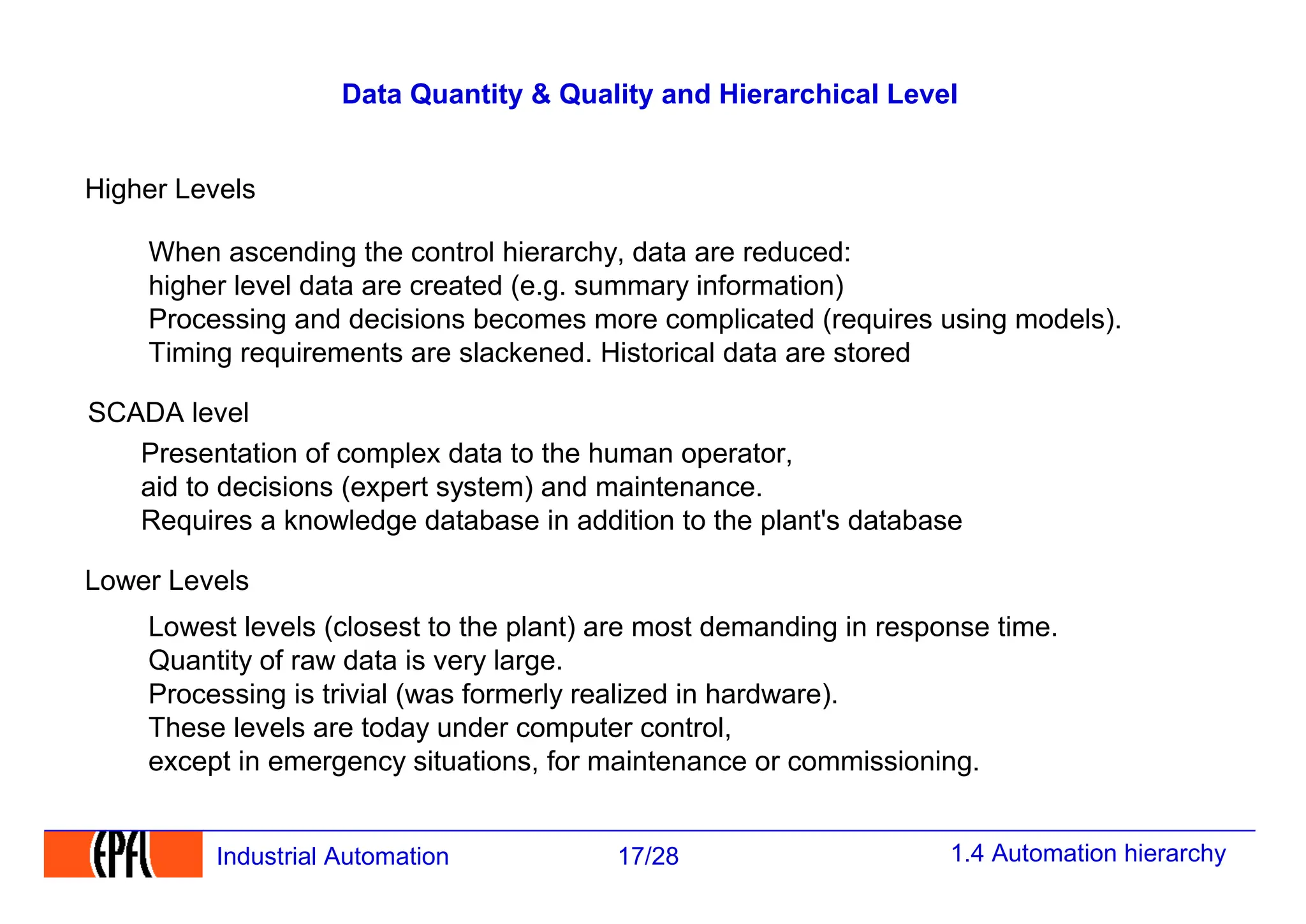 1.4 Automation hierarchy
17/28
Industrial Automation
Data Quantity & Quality and Hierarchical Level
Lowest levels (closest to the plant) are most demanding in response time.
Quantity of raw data is very large.
Processing is trivial (was formerly realized in hardware).
These levels are today under computer control,
except in emergency situations, for maintenance or commissioning.
Lower Levels
Higher Levels
SCADA level
Presentation of complex data to the human operator,
aid to decisions (expert system) and maintenance.
Requires a knowledge database in addition to the plant's database
When ascending the control hierarchy, data are reduced:
higher level data are created (e.g. summary information)
Processing and decisions becomes more complicated (requires using models).
Timing requirements are slackened. Historical data are stored
 