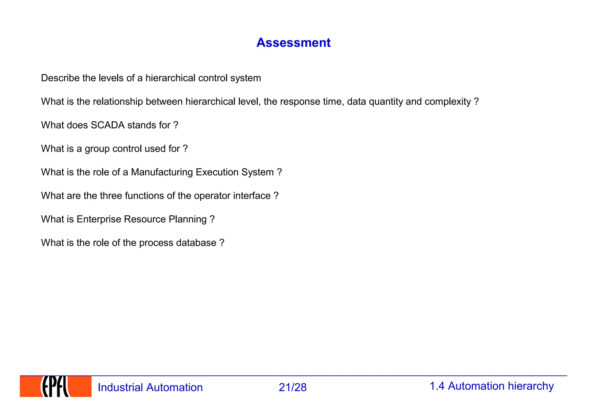 1.4 Automation hierarchy
21/28
Industrial Automation
Assessment
Describe the levels of a hierarchical control system
What is the relationship between hierarchical level, the response time, data quantity and complexity ?
What does SCADA stands for ?
What is a group control used for ?
What is the role of a Manufacturing Execution System ?
What are the three functions of the operator interface ?
What is Enterprise Resource Planning ?
What is the role of the process database ?
 
