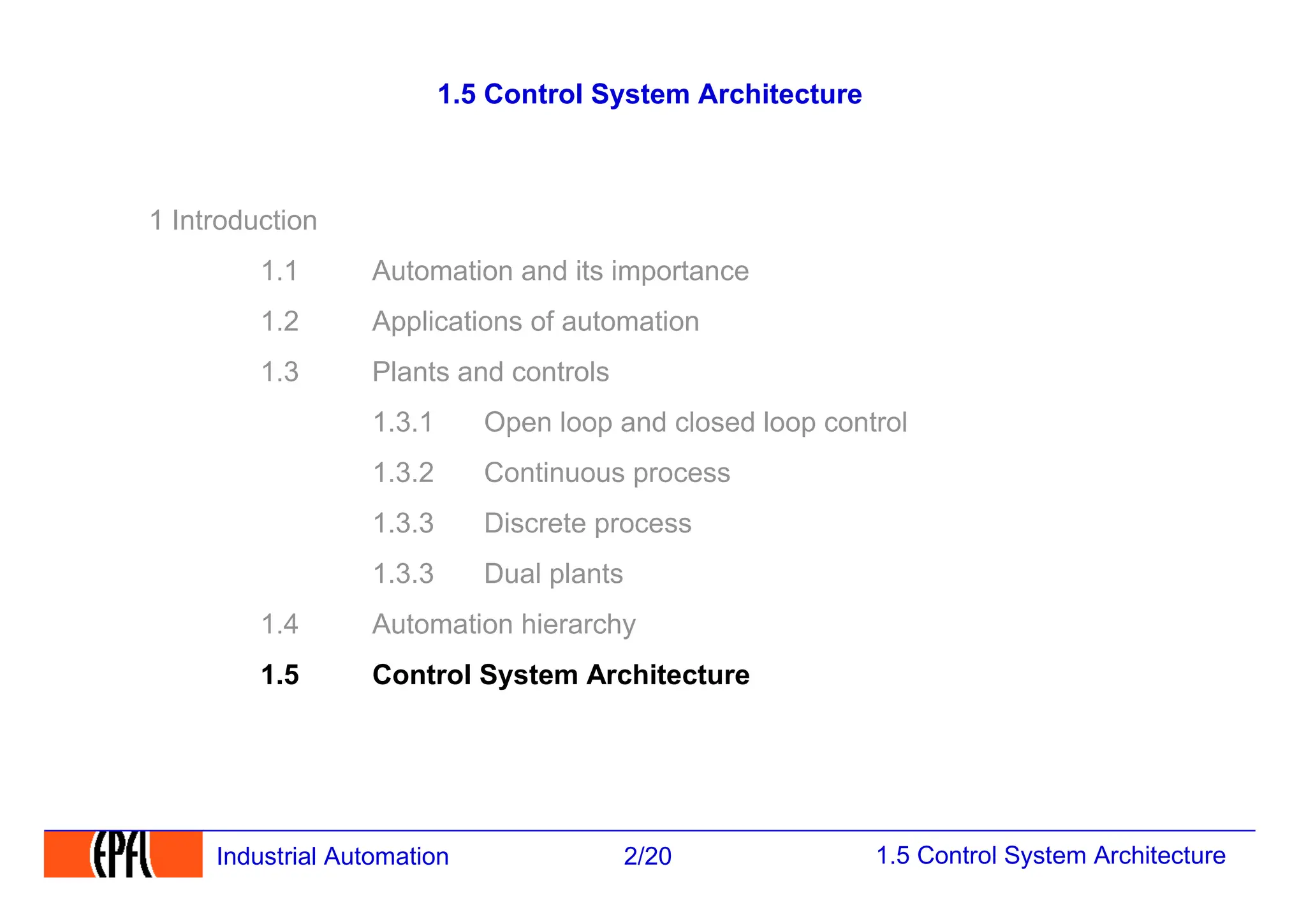 1.5 Control System Architecture
2/20
Industrial Automation
1.5 Control System Architecture
1 Introduction
1.1 Automation and its importance
1.2 Applications of automation
1.3 Plants and controls
1.3.1 Open loop and closed loop control
1.3.2 Continuous process
1.3.3 Discrete process
1.3.3 Dual plants
1.4 Automation hierarchy
1.5 Control System Architecture
 