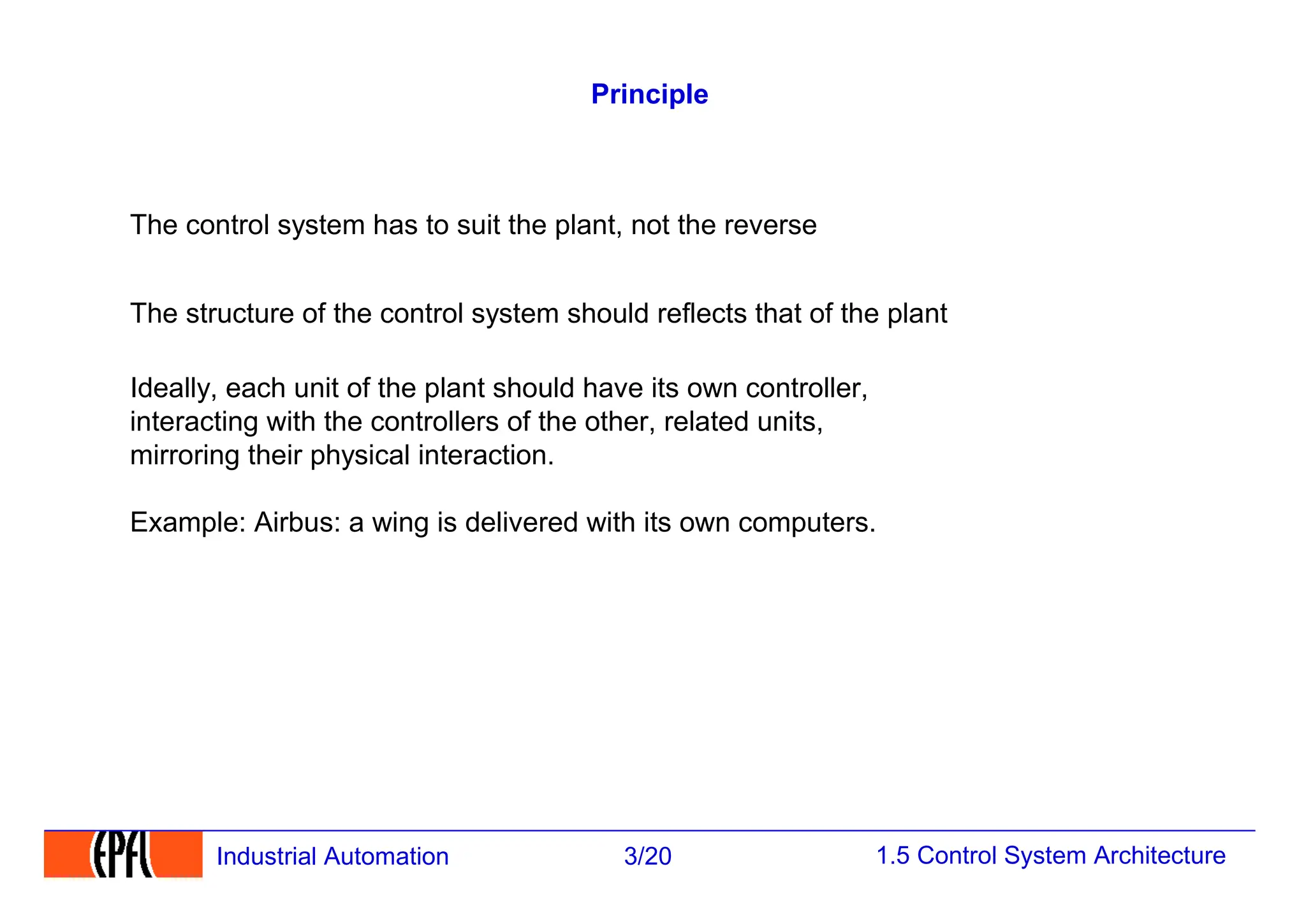 1.5 Control System Architecture
3/20
Industrial Automation
Principle
The control system has to suit the plant, not the reverse
The structure of the control system should reflects that of the plant
Ideally, each unit of the plant should have its own controller,
interacting with the controllers of the other, related units,
mirroring their physical interaction.
Example: Airbus: a wing is delivered with its own computers.
 