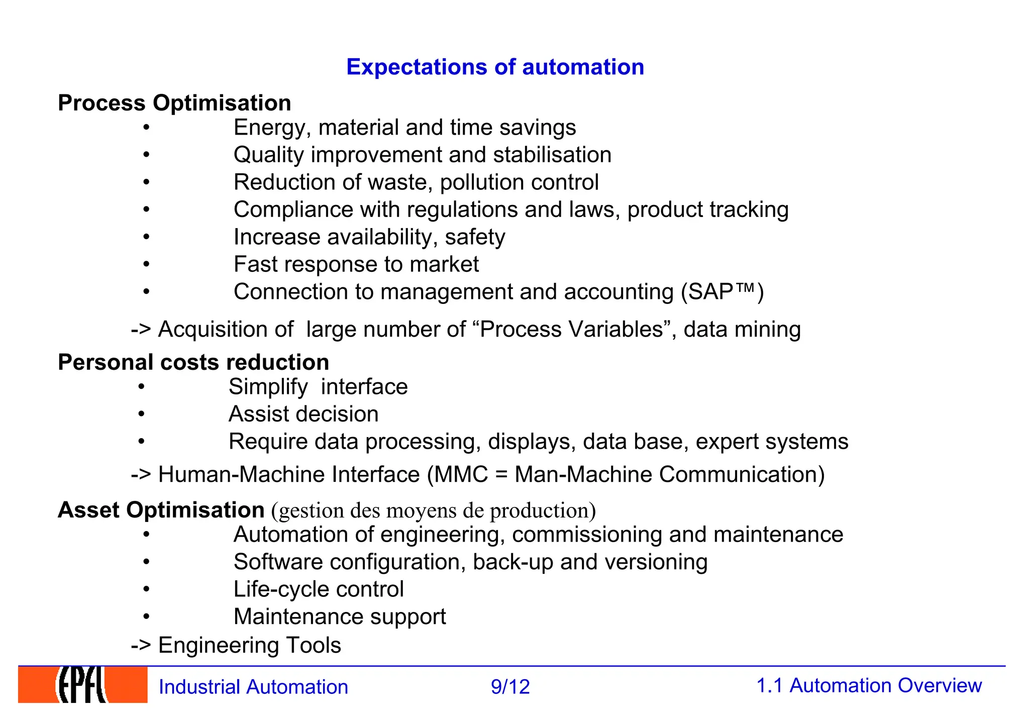 1.1 Automation Overview
9/12
Industrial Automation
Expectations of automation
• Energy, material and time savings
• Quality improvement and stabilisation
• Reduction of waste, pollution control
• Compliance with regulations and laws, product tracking
• Increase availability, safety
• Fast response to market
• Connection to management and accounting (SAP™)
• Automation of engineering, commissioning and maintenance
• Software configuration, back-up and versioning
• Life-cycle control
• Maintenance support
Asset Optimisation (gestion des moyens de production)
-> Human-Machine Interface (MMC = Man-Machine Communication)
-> Acquisition of large number of “Process Variables”, data mining
Personal costs reduction
Process Optimisation
• Simplify interface
• Assist decision
• Require data processing, displays, data base, expert systems
-> Engineering Tools
 