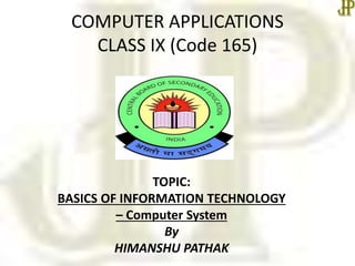 COMPUTER APPLICATIONS
CLASS IX (Code 165)
TOPIC:
BASICS OF INFORMATION TECHNOLOGY
– Computer System
By
HIMANSHU PATHAK
 