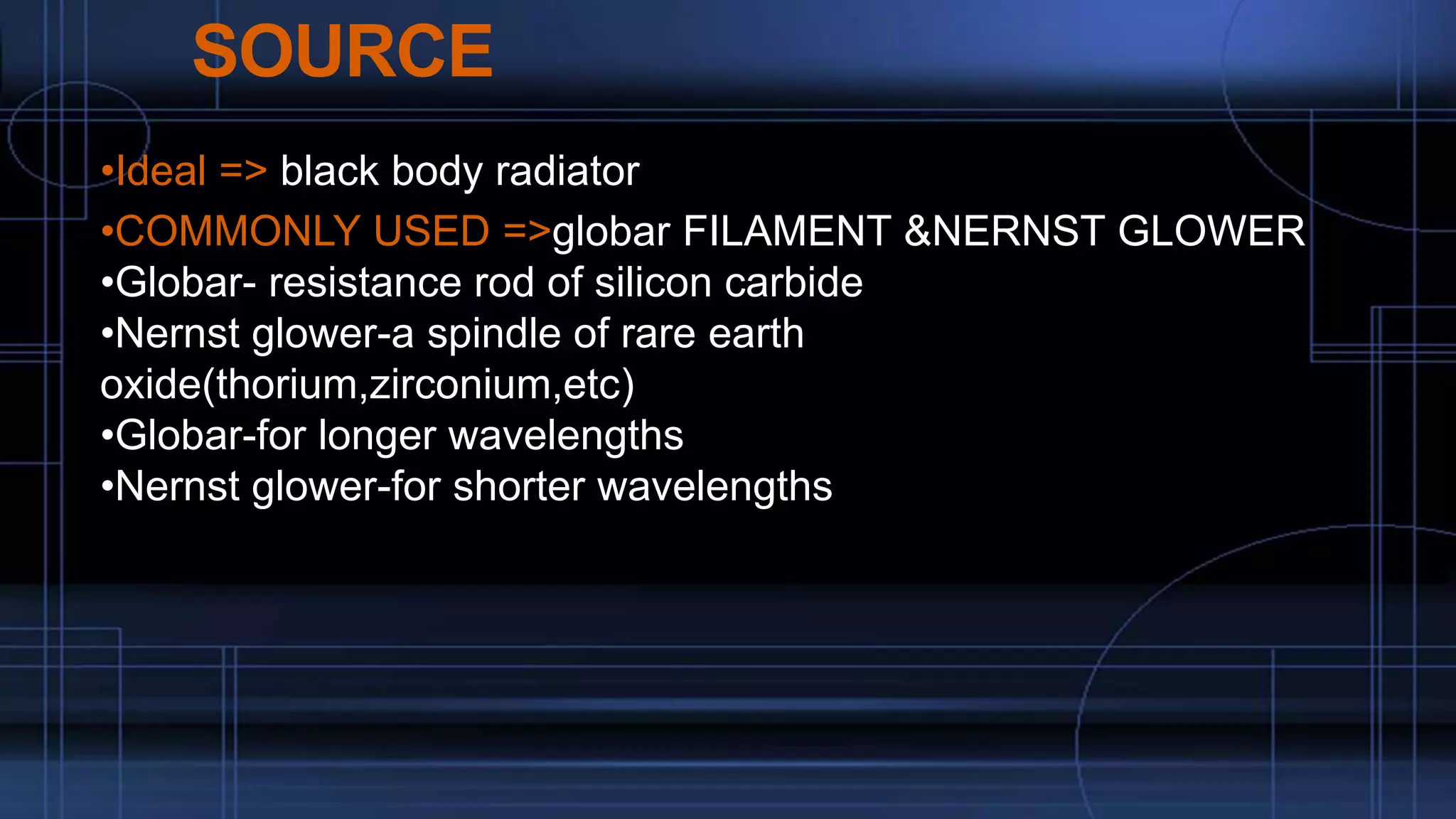 SOURCE
•Ideal => black body radiator
•COMMONLY USED =>globar FILAMENT &NERNST GLOWER
•Globar- resistance rod of silicon carbide
•Nernst glower-a spindle of rare earth
oxide(thorium,zirconium,etc)
•Globar-for longer wavelengths
•Nernst glower-for shorter wavelengths
 