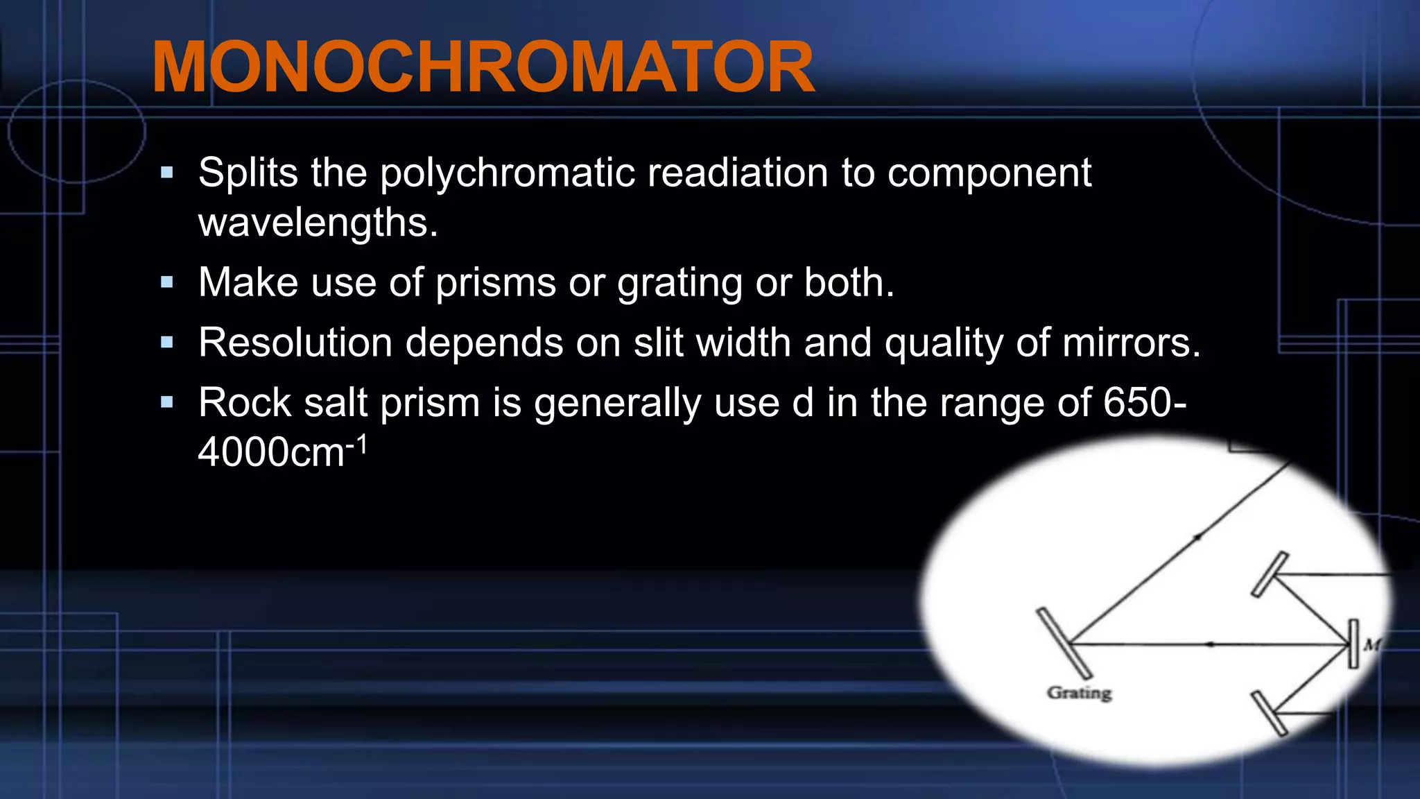 MONOCHROMATOR
 Splits the polychromatic readiation to component
wavelengths.
 Make use of prisms or grating or both.
 Resolution depends on slit width and quality of mirrors.
 Rock salt prism is generally use d in the range of 650-
4000cm-1
 