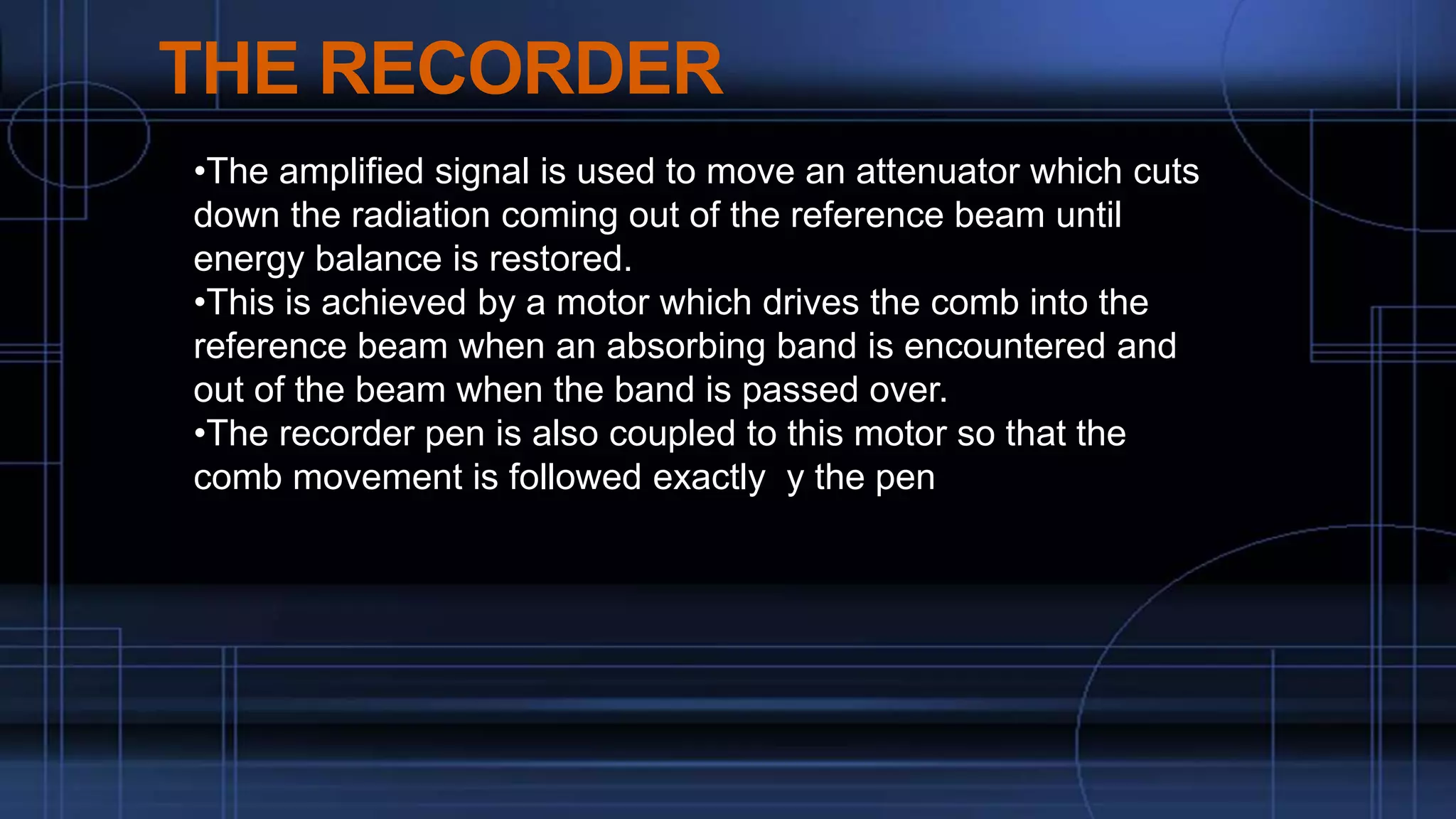 THE RECORDER
•The amplified signal is used to move an attenuator which cuts
down the radiation coming out of the reference beam until
energy balance is restored.
•This is achieved by a motor which drives the comb into the
reference beam when an absorbing band is encountered and
out of the beam when the band is passed over.
•The recorder pen is also coupled to this motor so that the
comb movement is followed exactly y the pen
 