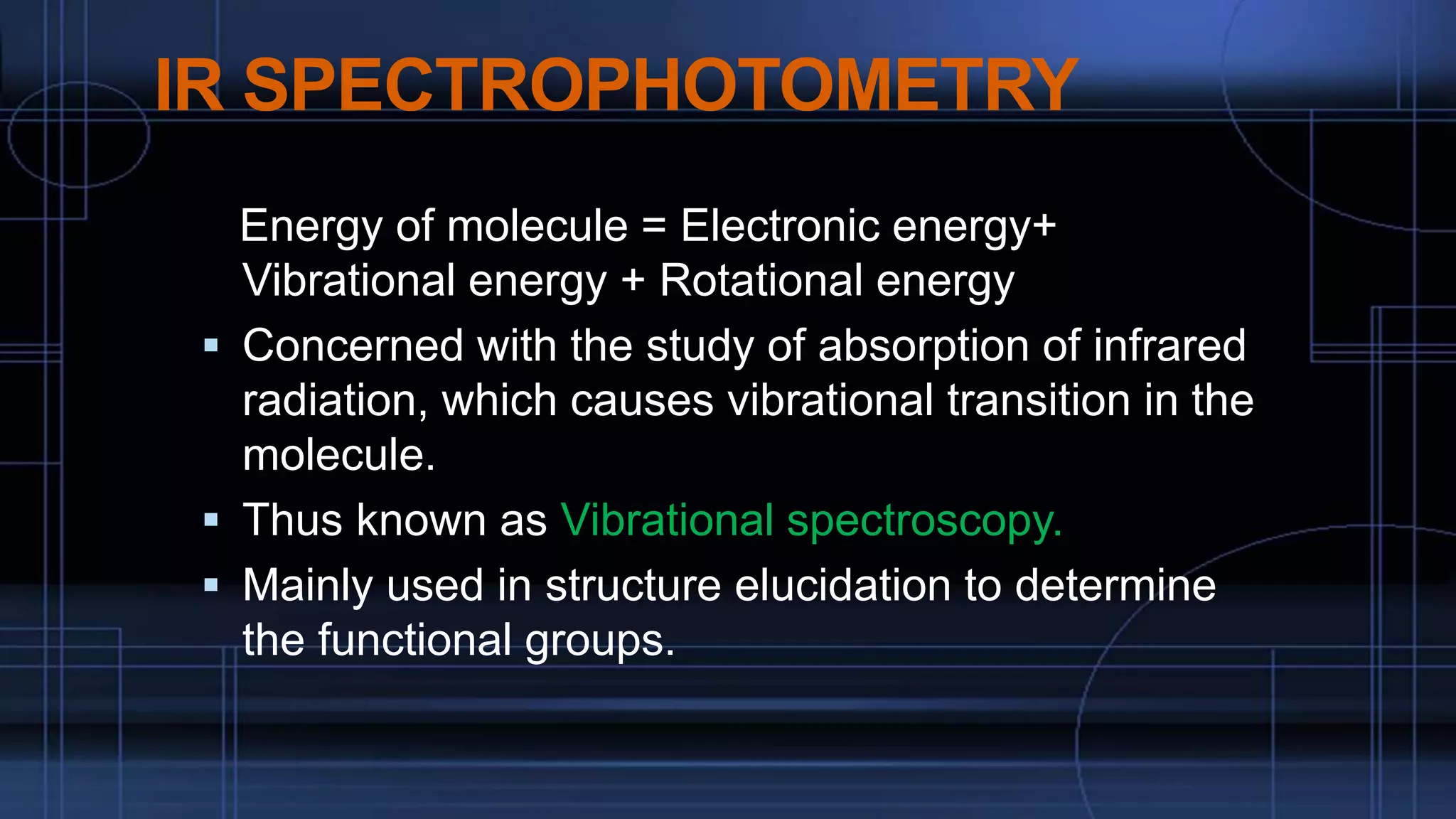IR SPECTROPHOTOMETRY
Energy of molecule = Electronic energy+
Vibrational energy + Rotational energy
 Concerned with the study of absorption of infrared
radiation, which causes vibrational transition in the
molecule.
 Thus known as Vibrational spectroscopy.
 Mainly used in structure elucidation to determine
the functional groups.
 
