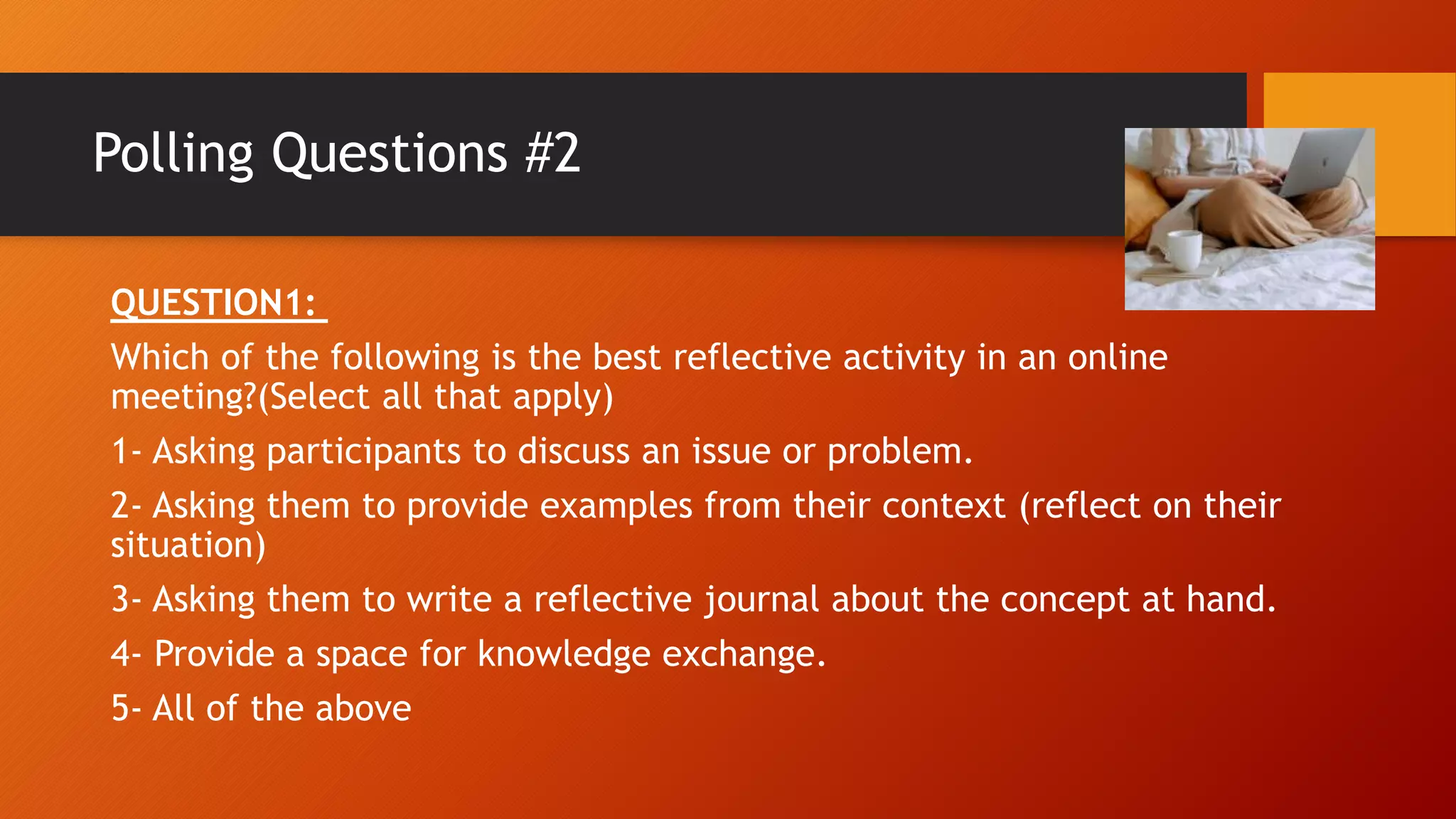 Polling Questions #2
QUESTION1:
Which of the following is the best reflective activity in an online
meeting?(Select all that apply)
1- Asking participants to discuss an issue or problem.
2- Asking them to provide examples from their context (reflect on their
situation)
3- Asking them to write a reflective journal about the concept at hand.
4- Provide a space for knowledge exchange.
5- All of the above
 