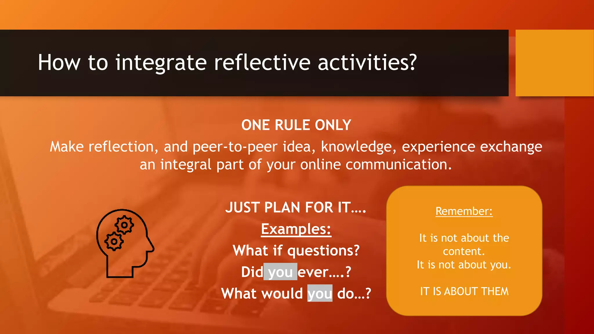 How to integrate reflective activities?
ONE RULE ONLY
Make reflection, and peer-to-peer idea, knowledge, experience exchange
an integral part of your online communication.
JUST PLAN FOR IT….
Examples:
What if questions?
Did you ever….?
What would you do…?
Remember:
It is not about the
content.
It is not about you.
IT IS ABOUT THEM
 