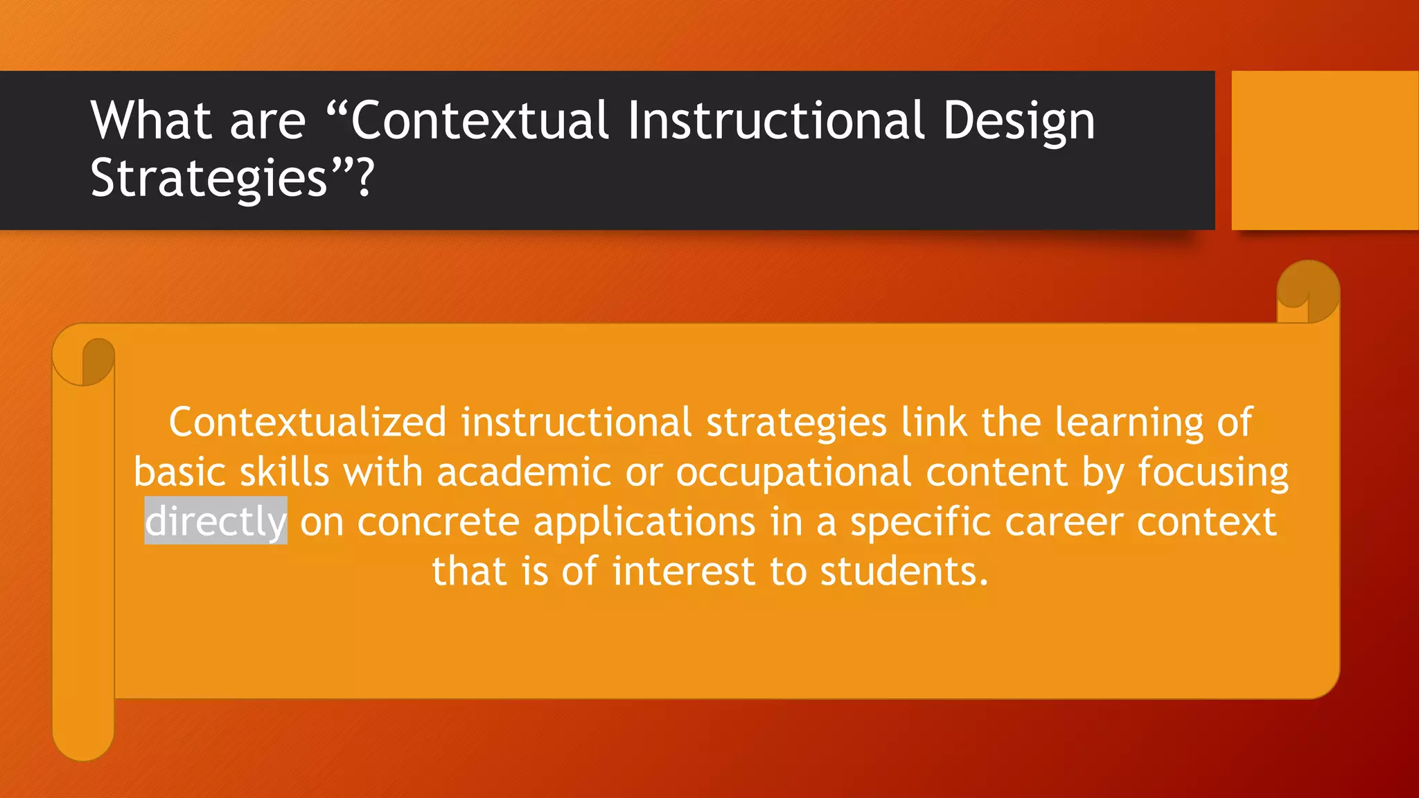 What are “Contextual Instructional Design
Strategies”?
Contextualized instructional strategies link the learning of
basic skills with academic or occupational content by focusing
directly on concrete applications in a specific career context
that is of interest to students.
 