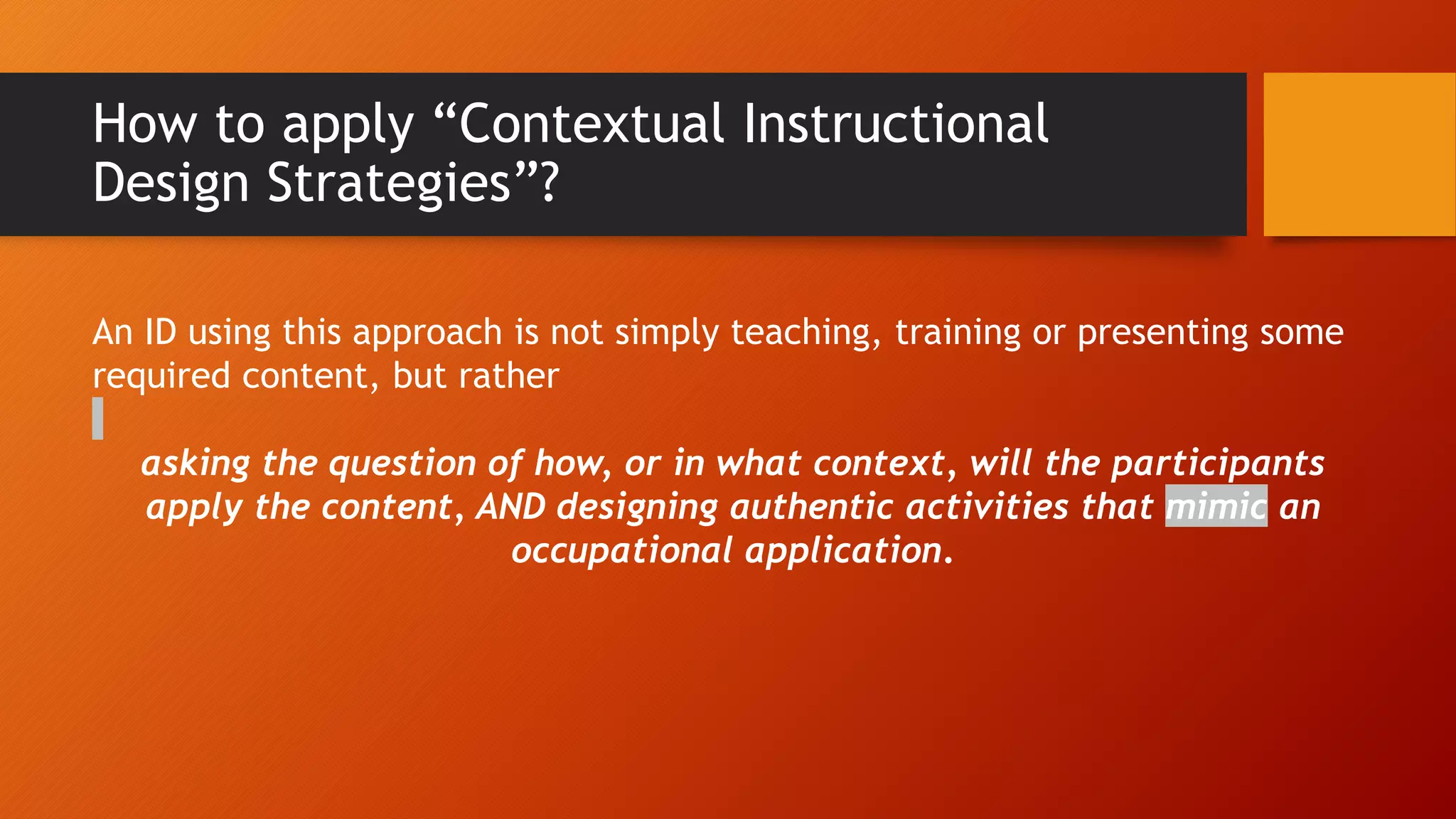 How to apply “Contextual Instructional
Design Strategies”?
An ID using this approach is not simply teaching, training or presenting some
required content, but rather
asking the question of how, or in what context, will the participants
apply the content, AND designing authentic activities that mimic an
occupational application.
 