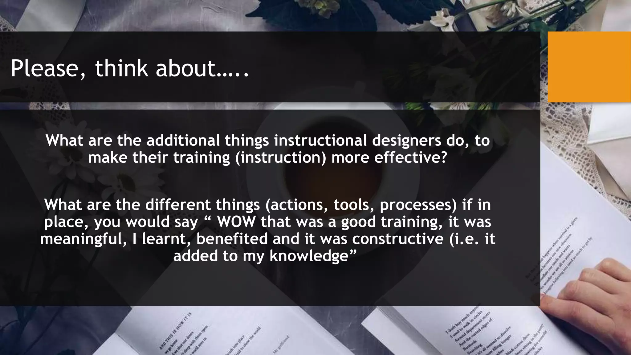 Please, think about…..
What are the additional things instructional designers do, to
make their training (instruction) more effective?
What are the different things (actions, tools, processes) if in
place, you would say “ WOW that was a good training, it was
meaningful, I learnt, benefited and it was constructive (i.e. it
added to my knowledge”
 