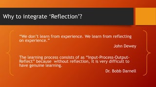 Why to integrate ‘Reflection’?
“We don’t learn from experience. We learn from reflecting
on experience.”
John Dewey
The learning process consists of as “Input-Process-Output-
Reflect” because without reflection, it is very difficult to
have genuine learning.
Dr. Bobb Darnell
 