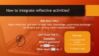 How to integrate reflective activities?
ONE RULE ONLY
Make reflection, and peer-to-peer idea, knowledge, experience exchange
an integral part of your online communication.
JUST PLAN FOR IT….
Examples:
What if questions?
Did you ever….?
What would you do…?
Remember:
It is not about the
content.
It is not about you.
IT IS ABOUT THEM
 