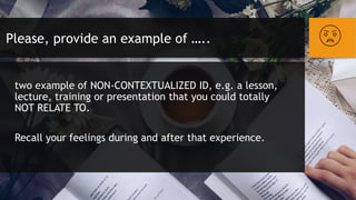 Please, provide an example of …..
two example of NON-CONTEXTUALIZED ID, e.g. a lesson,
lecture, training or presentation that you could totally
NOT RELATE TO.
Recall your feelings during and after that experience.
 