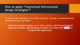 How to apply “Contextual Instructional
Design Strategies”?
An ID using this approach is not simply teaching, training or presenting some
required content, but rather
asking the question of how, or in what context, will the participants
apply the content, AND designing authentic activities that mimic an
occupational application.
 