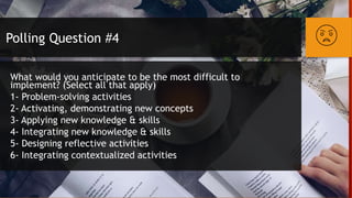 Polling Question #4
What would you anticipate to be the most difficult to
implement? (Select all that apply)
1- Problem-solving activities
2- Activating, demonstrating new concepts
3- Applying new knowledge & skills
4- Integrating new knowledge & skills
5- Designing reflective activities
6- Integrating contextualized activities
 
