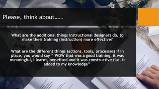 Please, think about…..
What are the additional things instructional designers do, to
make their training (instruction) more effective?
What are the different things (actions, tools, processes) if in
place, you would say “ WOW that was a good training, it was
meaningful, I learnt, benefited and it was constructive (i.e. it
added to my knowledge”
 