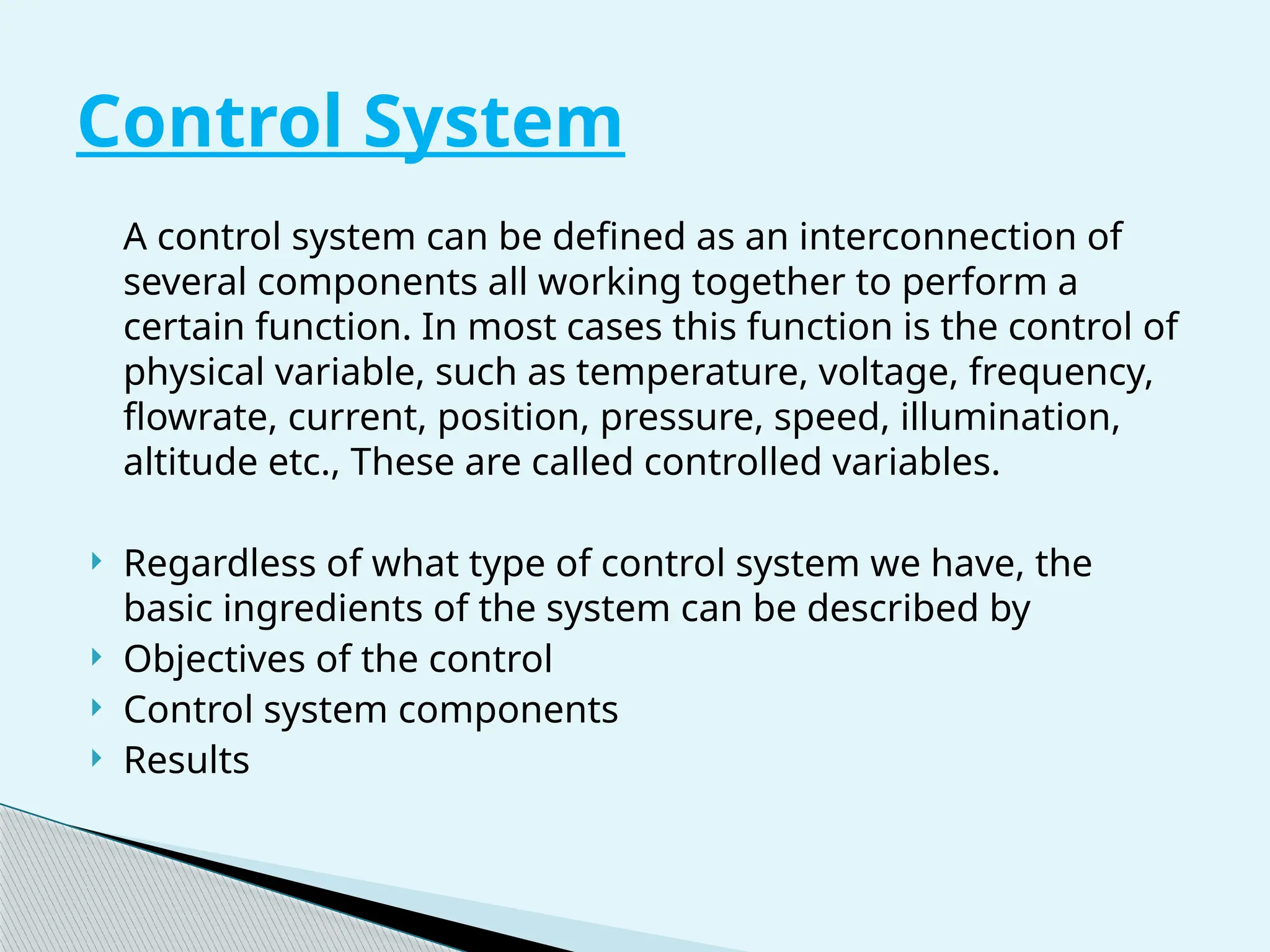 A control system can be defined as an interconnection of
several components all working together to perform a
certain function. In most cases this function is the control of
physical variable, such as temperature, voltage, frequency,
flowrate, current, position, pressure, speed, illumination,
altitude etc., These are called controlled variables.
 Regardless of what type of control system we have, the
basic ingredients of the system can be described by
 Objectives of the control
 Control system components
 Results
Control System
 
