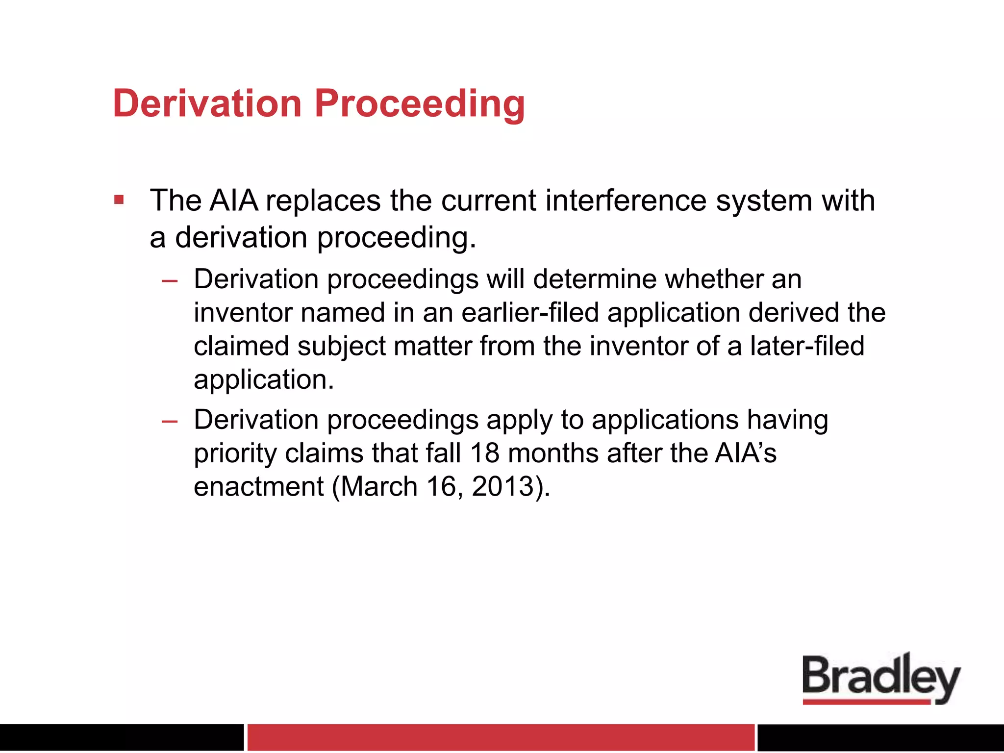 Derivation Proceeding
 The AIA replaces the current interference system with
a derivation proceeding.
– Derivation proceedings will determine whether an
inventor named in an earlier-filed application derived the
claimed subject matter from the inventor of a later-filed
application.
– Derivation proceedings apply to applications having
priority claims that fall 18 months after the AIA’s
enactment (March 16, 2013).
 