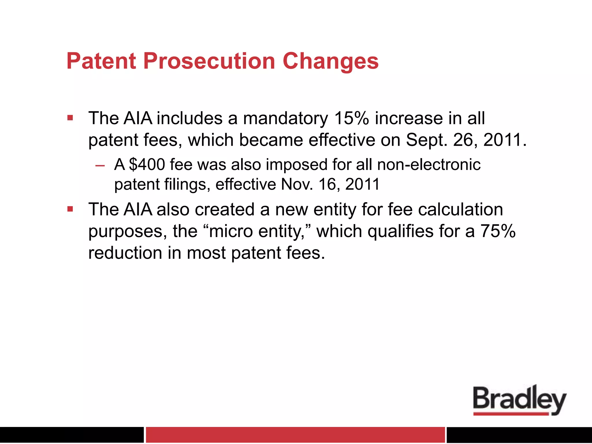 Patent Prosecution Changes
 The AIA includes a mandatory 15% increase in all
patent fees, which became effective on Sept. 26, 2011.
– A $400 fee was also imposed for all non-electronic
patent filings, effective Nov. 16, 2011
 The AIA also created a new entity for fee calculation
purposes, the “micro entity,” which qualifies for a 75%
reduction in most patent fees.
 