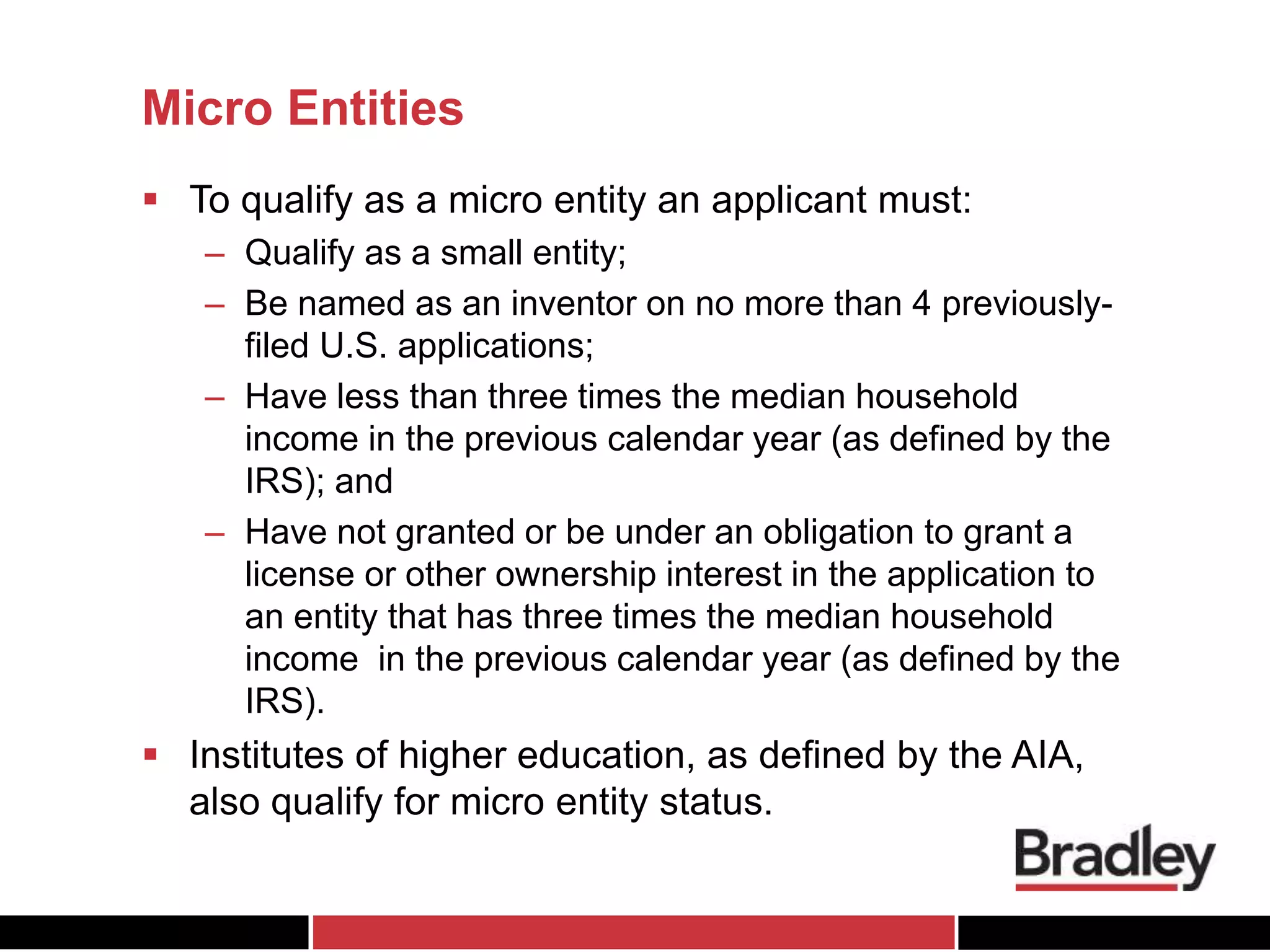 Micro Entities
 To qualify as a micro entity an applicant must:
– Qualify as a small entity;
– Be named as an inventor on no more than 4 previously-
filed U.S. applications;
– Have less than three times the median household
income in the previous calendar year (as defined by the
IRS); and
– Have not granted or be under an obligation to grant a
license or other ownership interest in the application to
an entity that has three times the median household
income in the previous calendar year (as defined by the
IRS).
 Institutes of higher education, as defined by the AIA,
also qualify for micro entity status.
 