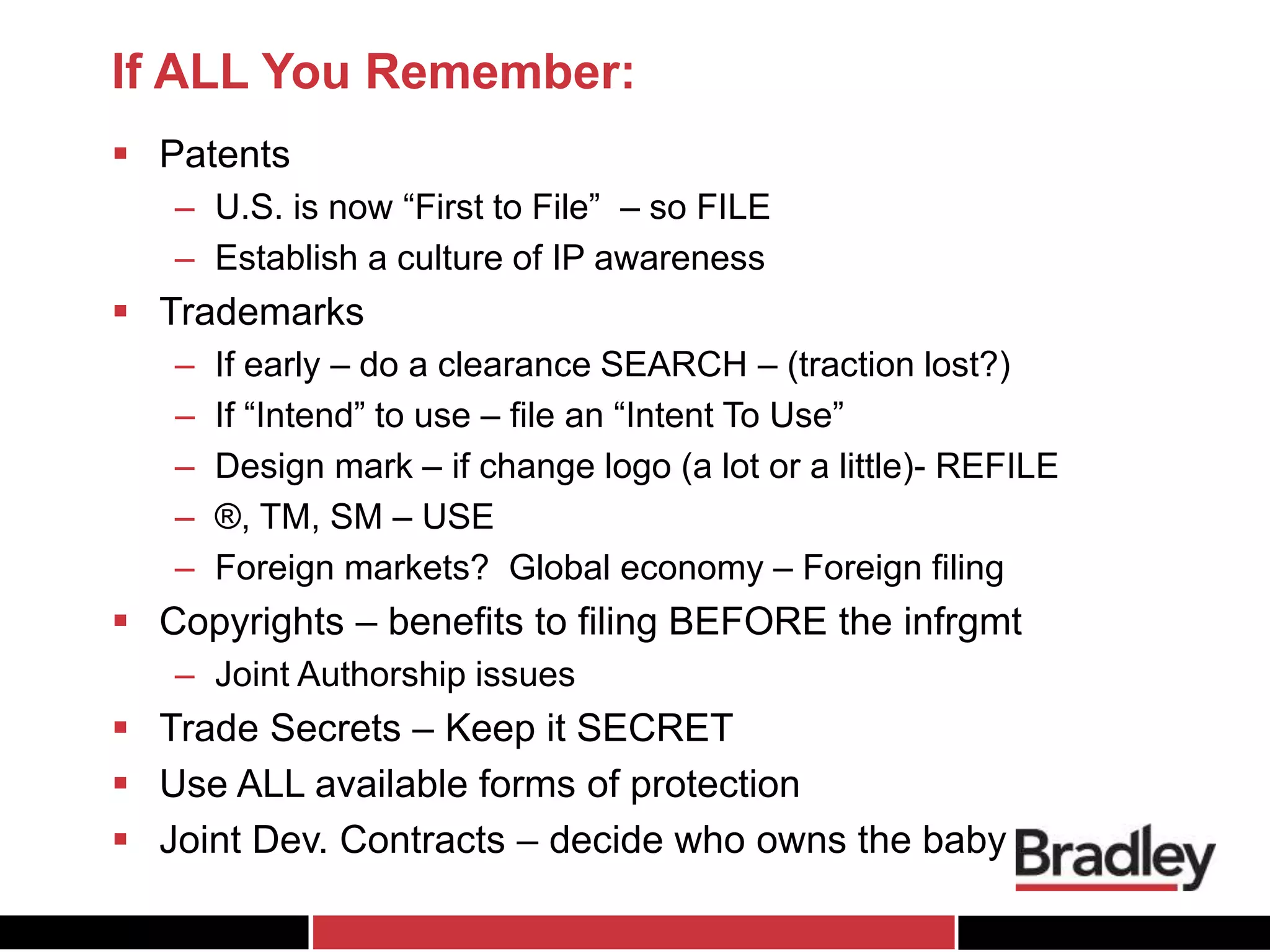 If ALL You Remember:
 Patents
– U.S. is now “First to File” – so FILE
– Establish a culture of IP awareness
 Trademarks
– If early – do a clearance SEARCH – (traction lost?)
– If “Intend” to use – file an “Intent To Use”
– Design mark – if change logo (a lot or a little)- REFILE
– ®, TM, SM – USE
– Foreign markets? Global economy – Foreign filing
 Copyrights – benefits to filing BEFORE the infrgmt
– Joint Authorship issues
 Trade Secrets – Keep it SECRET
 Use ALL available forms of protection
 Joint Dev. Contracts – decide who owns the baby
 