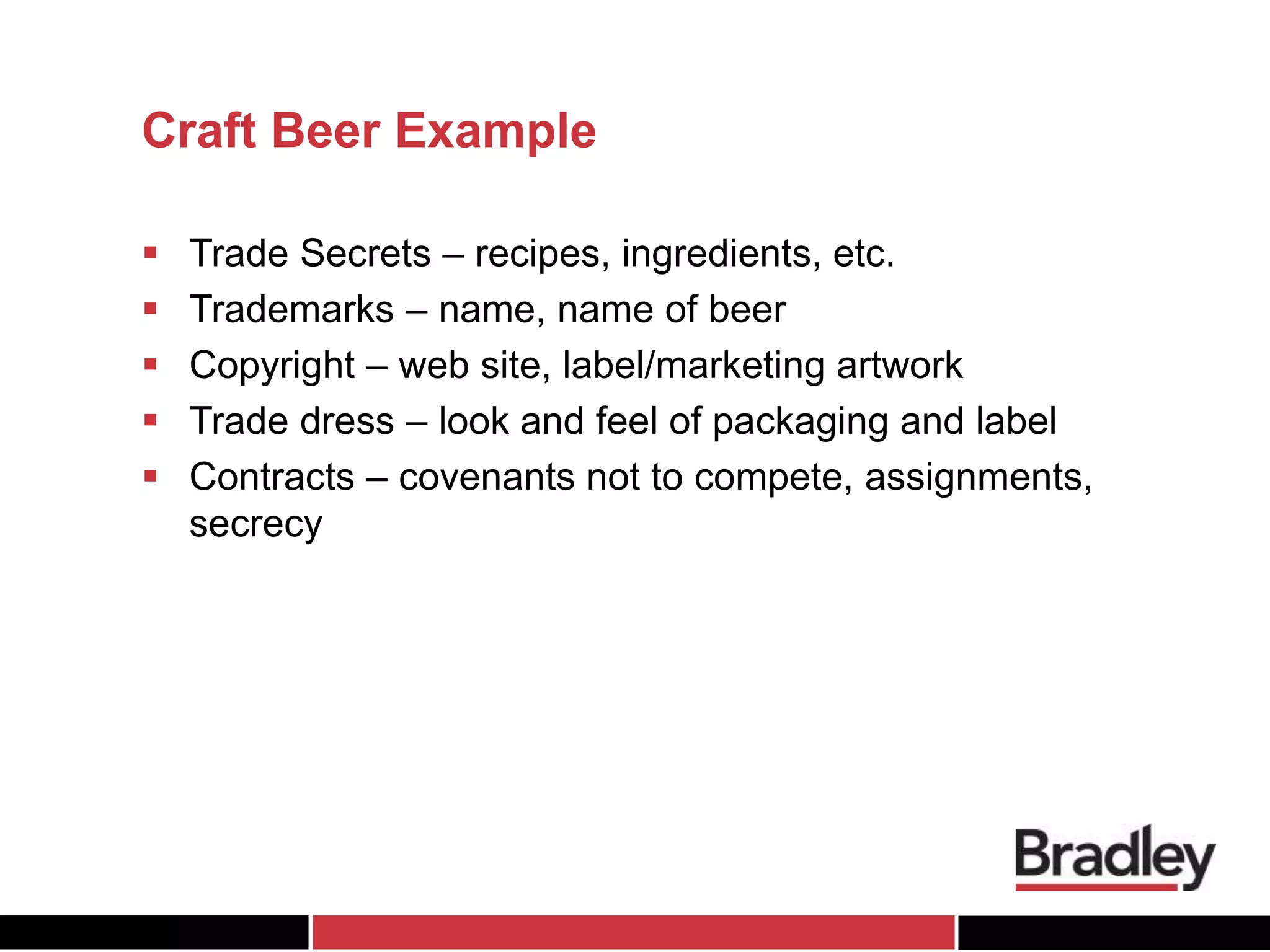 Craft Beer Example
 Trade Secrets – recipes, ingredients, etc.
 Trademarks – name, name of beer
 Copyright – web site, label/marketing artwork
 Trade dress – look and feel of packaging and label
 Contracts – covenants not to compete, assignments,
secrecy
 