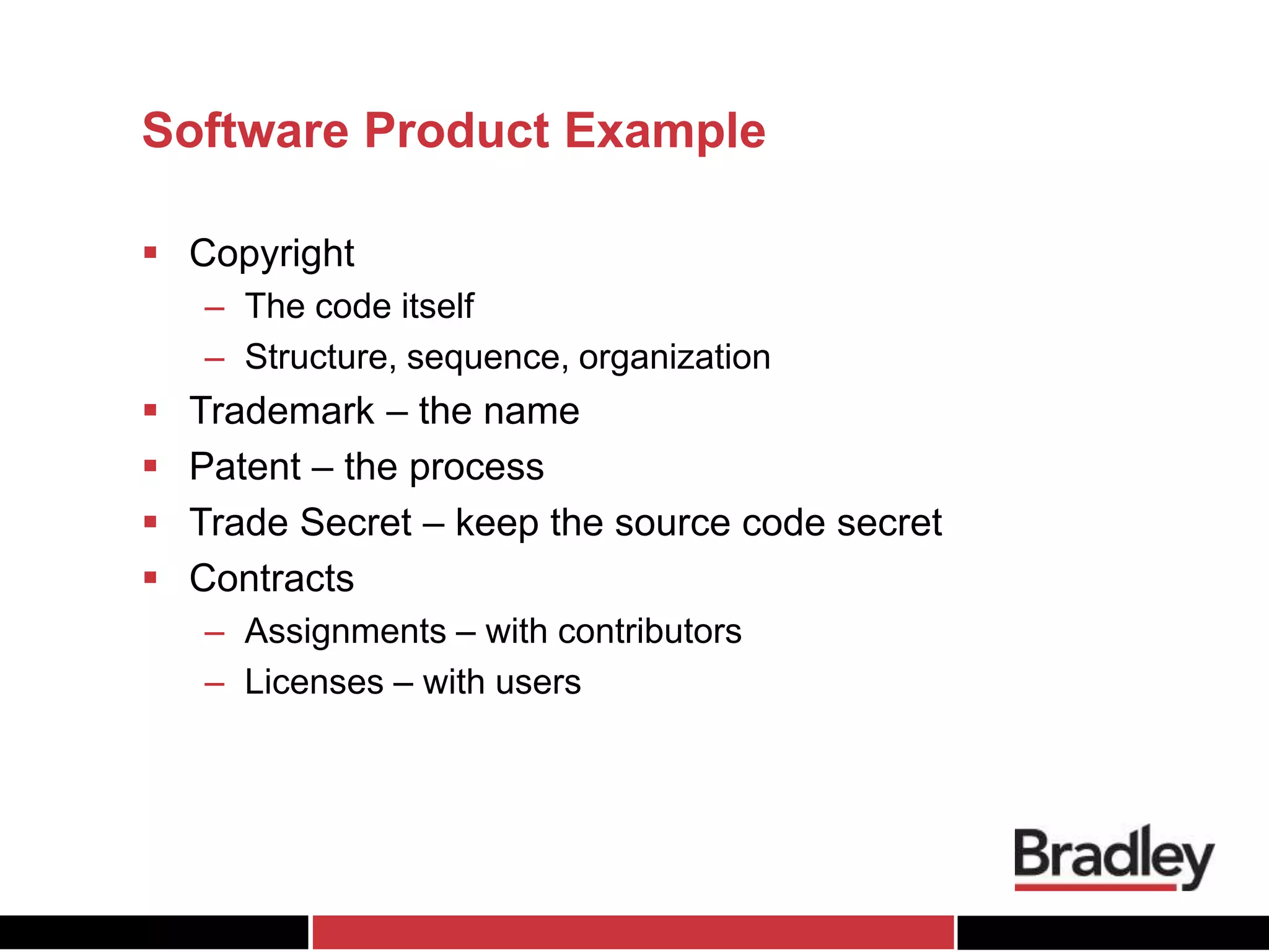 Software Product Example
 Copyright
– The code itself
– Structure, sequence, organization
 Trademark – the name
 Patent – the process
 Trade Secret – keep the source code secret
 Contracts
– Assignments – with contributors
– Licenses – with users
 