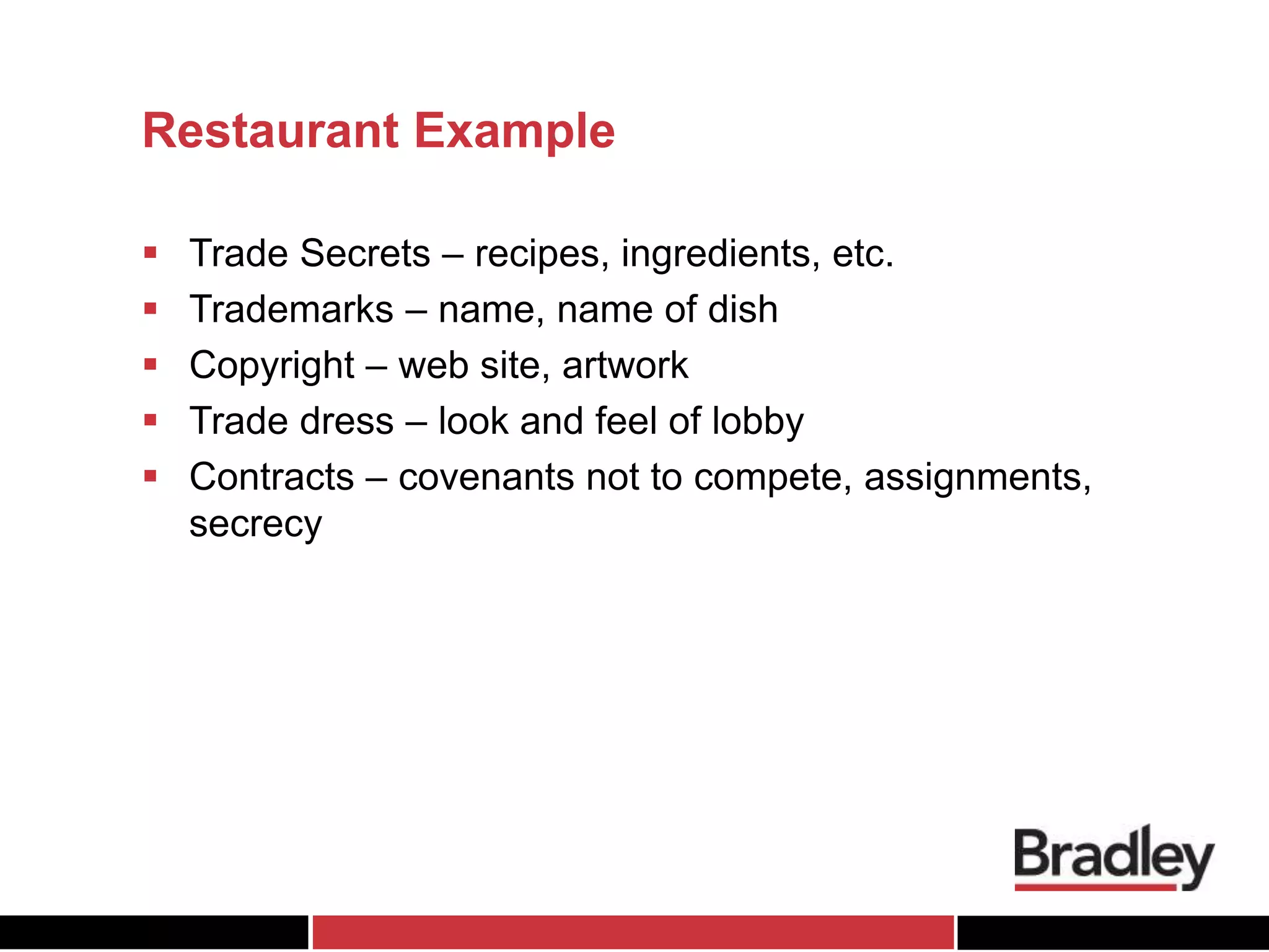Restaurant Example
 Trade Secrets – recipes, ingredients, etc.
 Trademarks – name, name of dish
 Copyright – web site, artwork
 Trade dress – look and feel of lobby
 Contracts – covenants not to compete, assignments,
secrecy
 