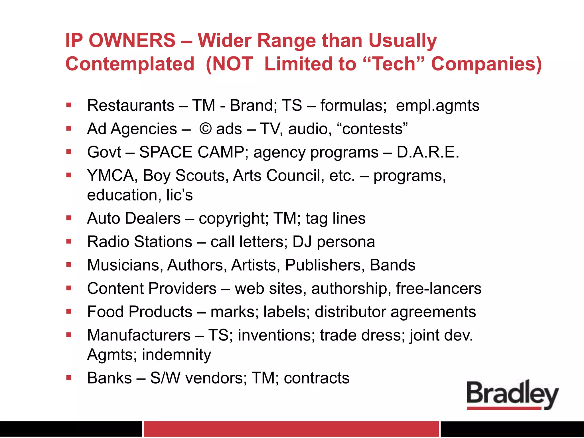 IP OWNERS – Wider Range than Usually
Contemplated (NOT Limited to “Tech” Companies)
 Restaurants – TM - Brand; TS – formulas; empl.agmts
 Ad Agencies – © ads – TV, audio, “contests”
 Govt – SPACE CAMP; agency programs – D.A.R.E.
 YMCA, Boy Scouts, Arts Council, etc. – programs,
education, lic’s
 Auto Dealers – copyright; TM; tag lines
 Radio Stations – call letters; DJ persona
 Musicians, Authors, Artists, Publishers, Bands
 Content Providers – web sites, authorship, free-lancers
 Food Products – marks; labels; distributor agreements
 Manufacturers – TS; inventions; trade dress; joint dev.
Agmts; indemnity
 Banks – S/W vendors; TM; contracts
 