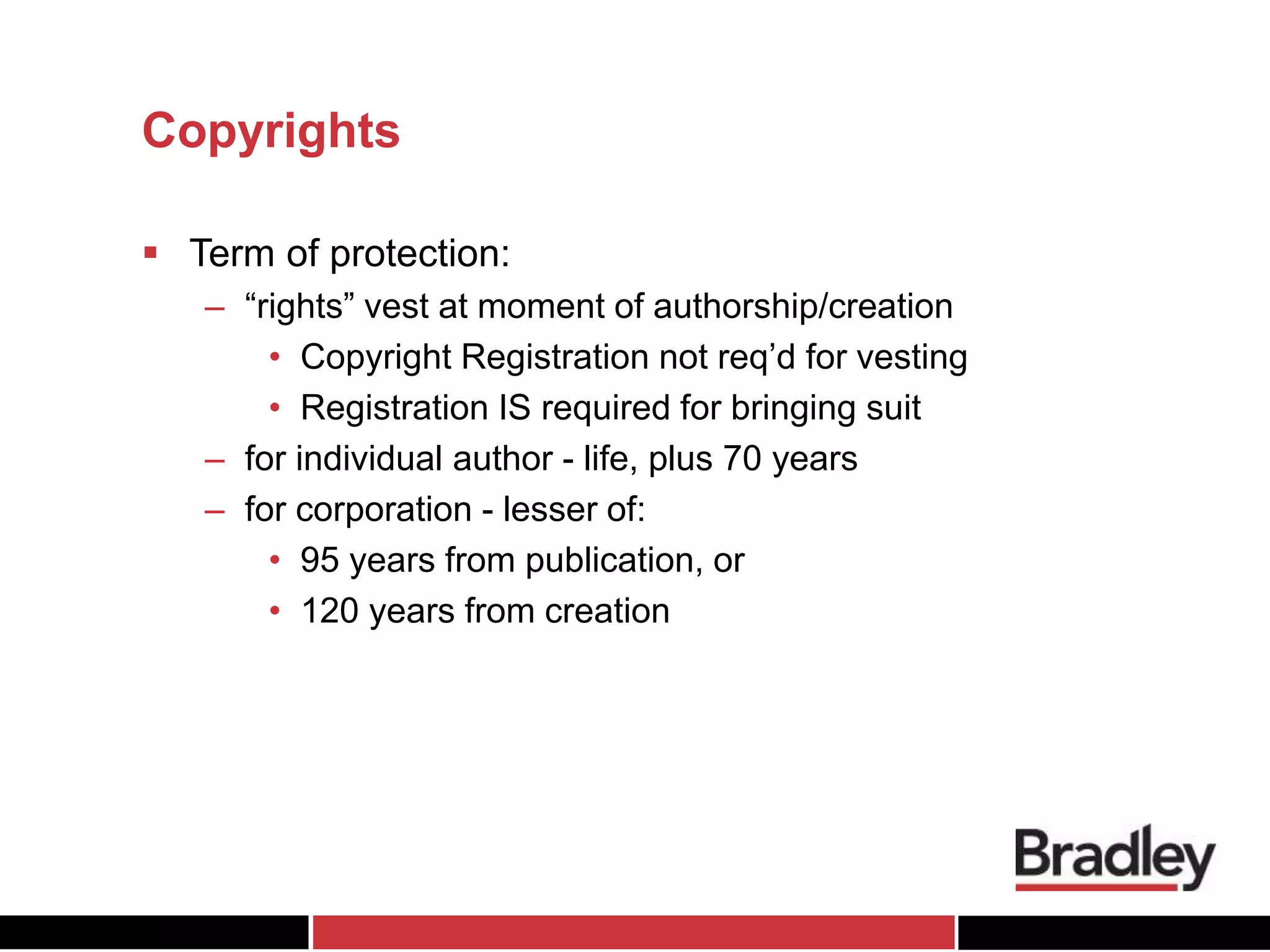 Copyrights
 Term of protection:
– “rights” vest at moment of authorship/creation
• Copyright Registration not req’d for vesting
• Registration IS required for bringing suit
– for individual author - life, plus 70 years
– for corporation - lesser of:
• 95 years from publication, or
• 120 years from creation
 
