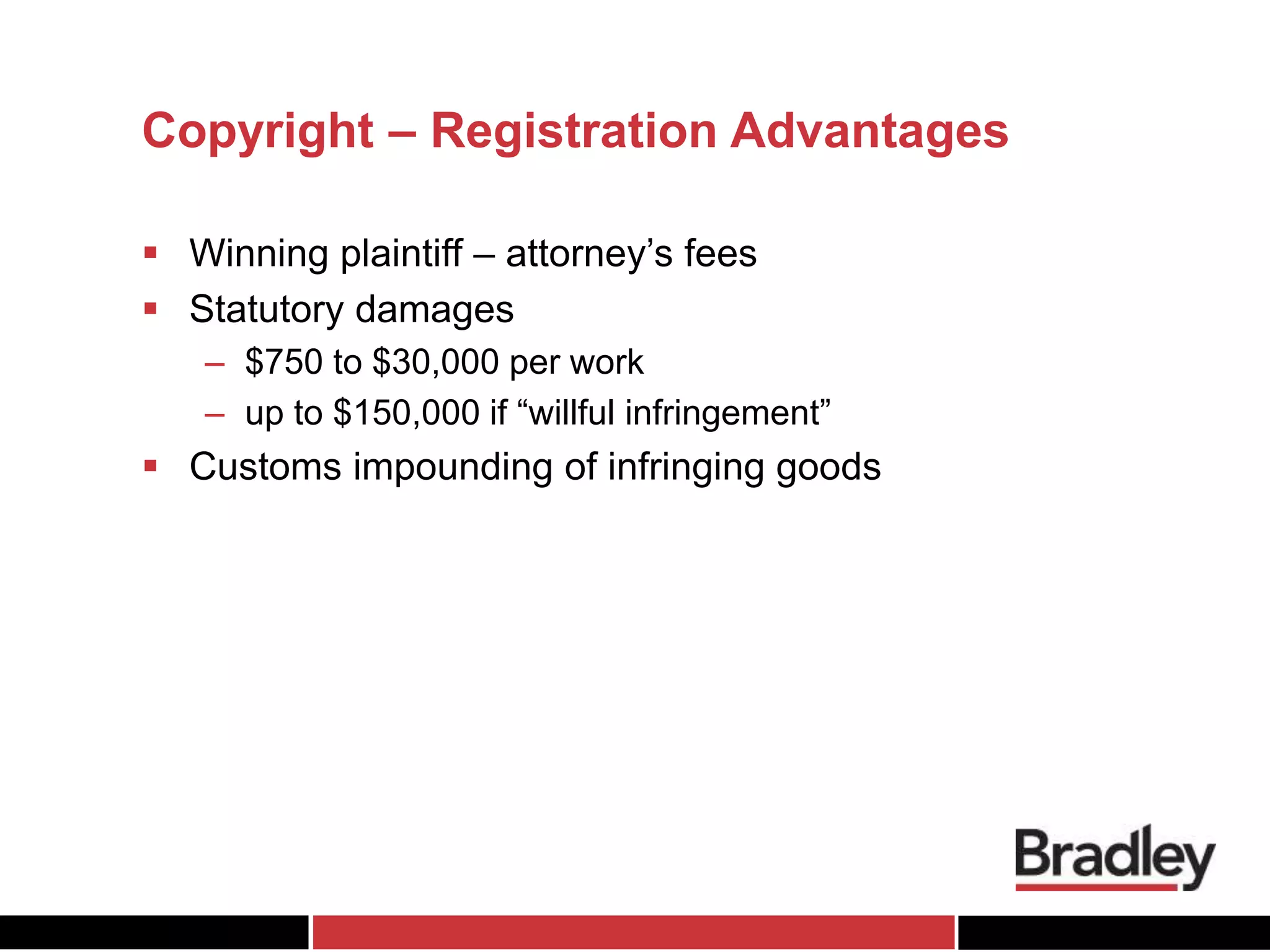 Copyright – Registration Advantages
 Winning plaintiff – attorney’s fees
 Statutory damages
– $750 to $30,000 per work
– up to $150,000 if “willful infringement”
 Customs impounding of infringing goods
 
