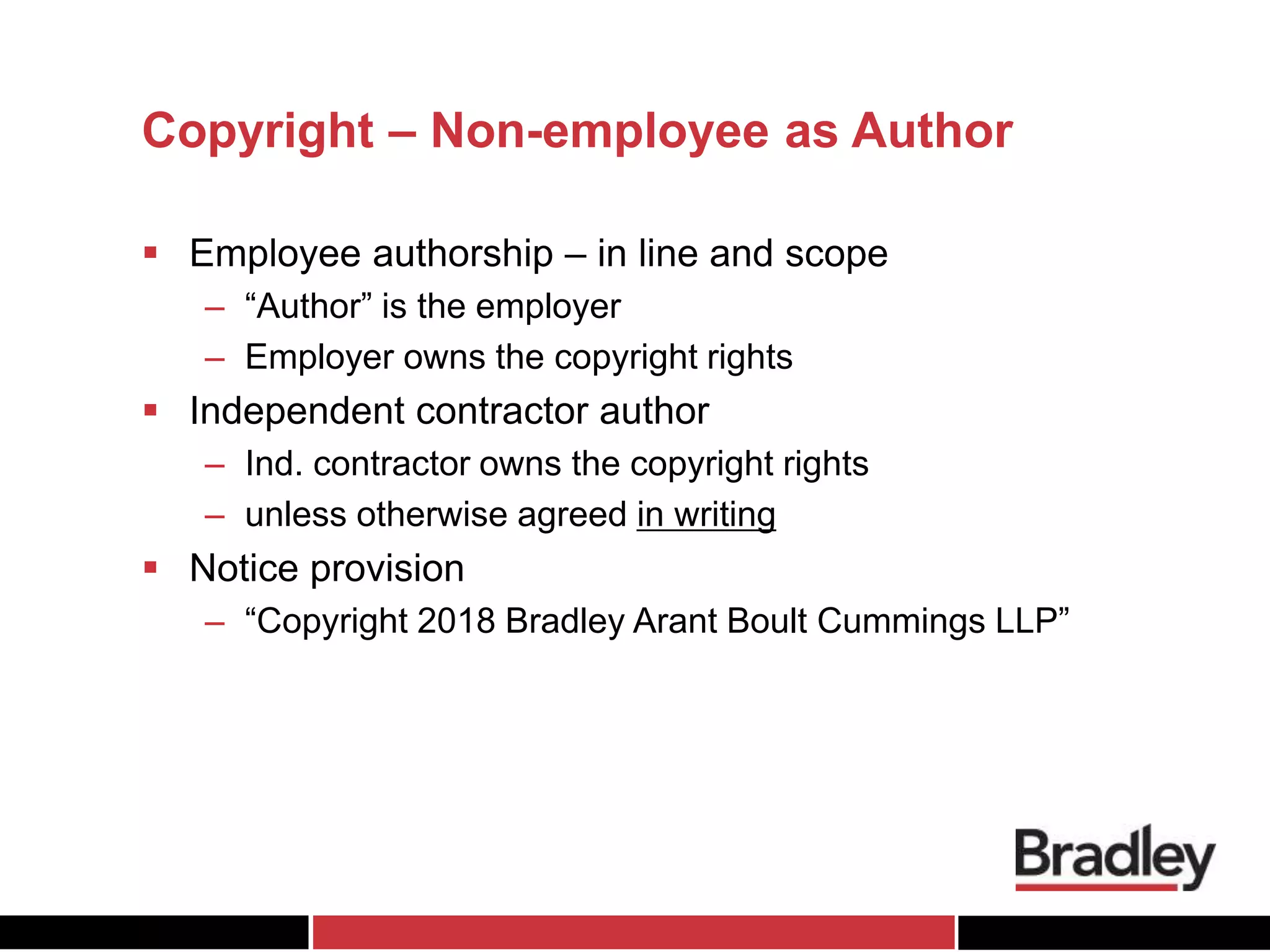 Copyright – Non-employee as Author
 Employee authorship – in line and scope
– “Author” is the employer
– Employer owns the copyright rights
 Independent contractor author
– Ind. contractor owns the copyright rights
– unless otherwise agreed in writing
 Notice provision
– “Copyright 2018 Bradley Arant Boult Cummings LLP”
 