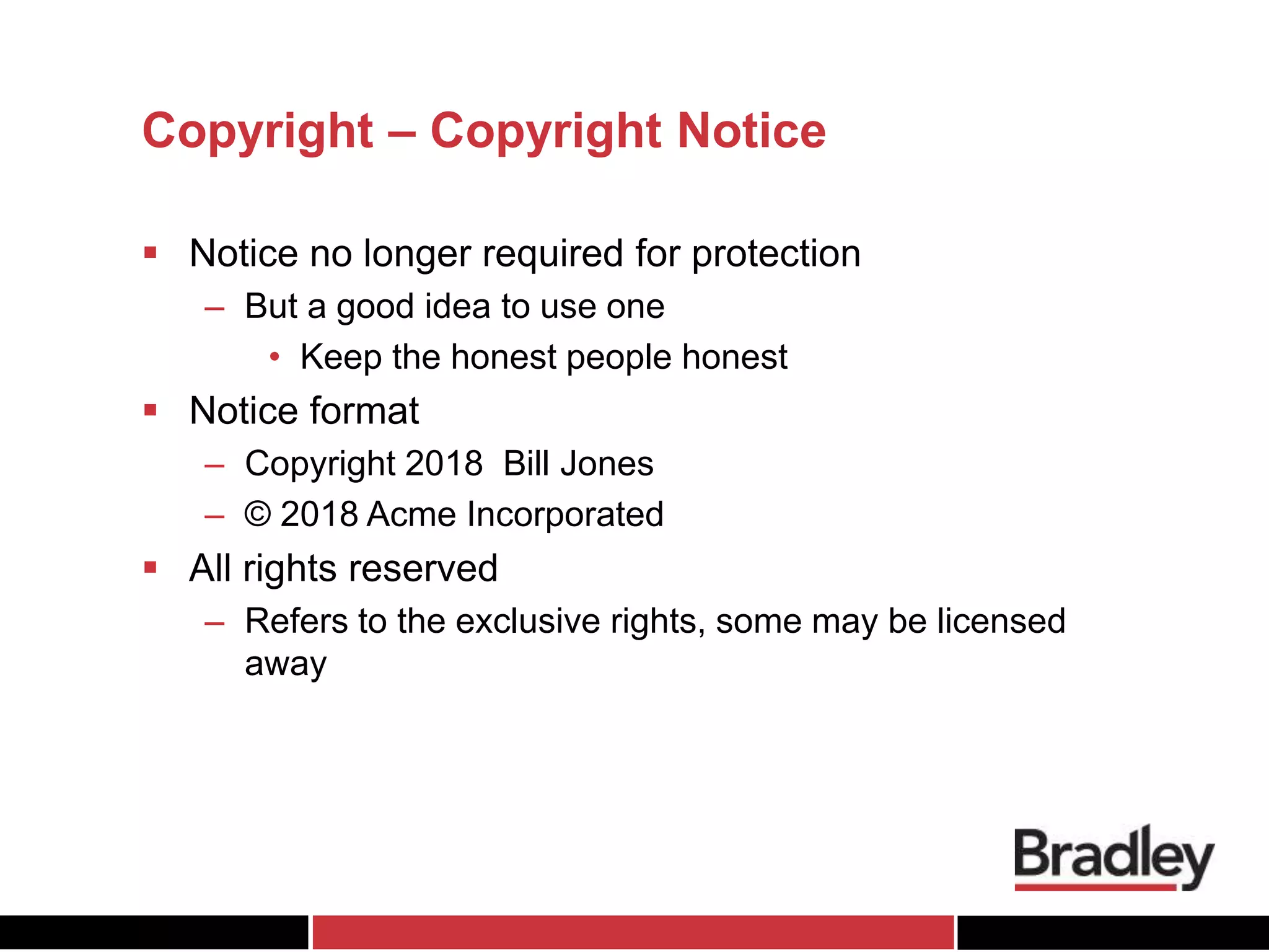 Copyright – Copyright Notice
 Notice no longer required for protection
– But a good idea to use one
• Keep the honest people honest
 Notice format
– Copyright 2018 Bill Jones
– © 2018 Acme Incorporated
 All rights reserved
– Refers to the exclusive rights, some may be licensed
away
 