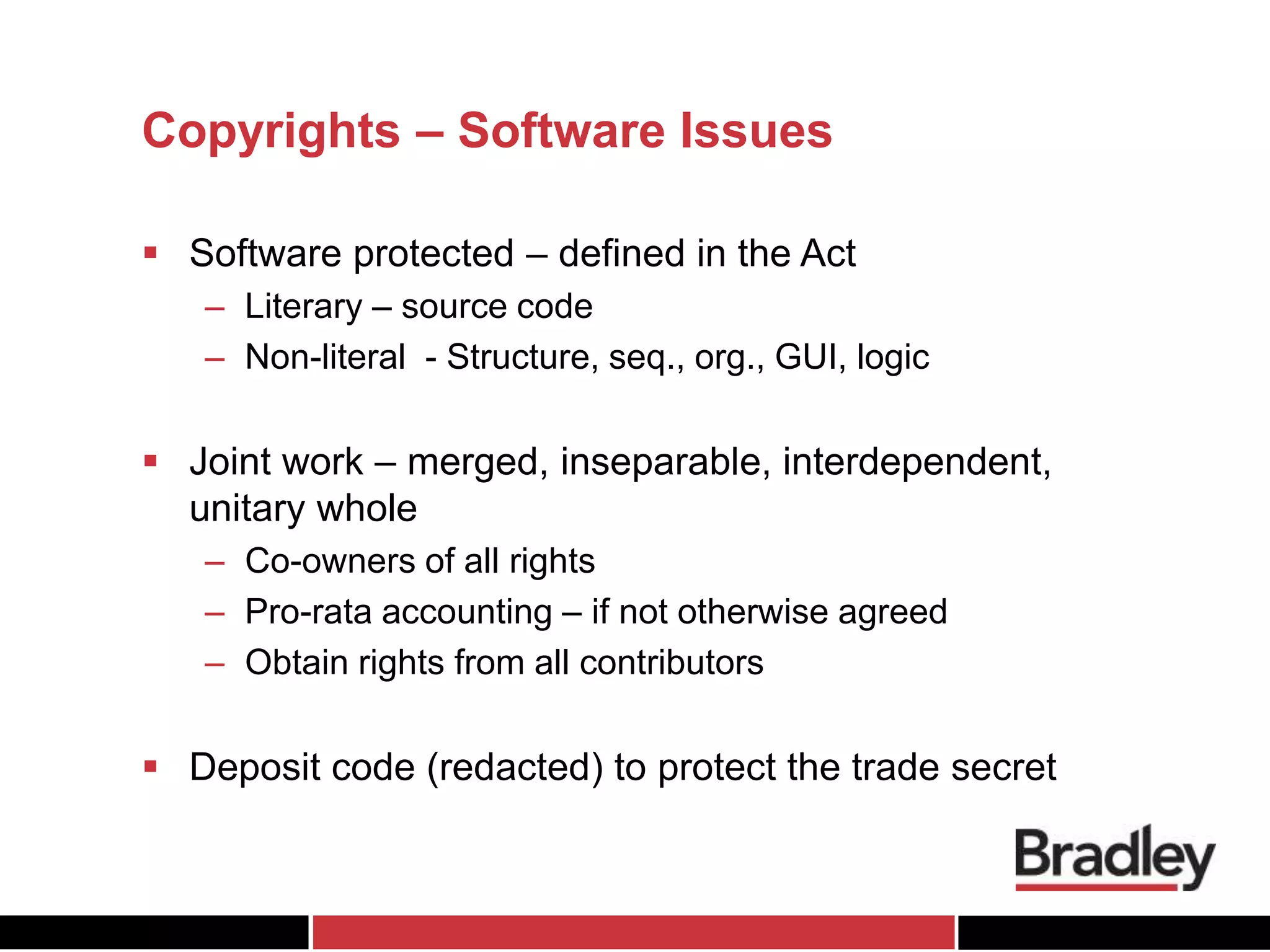 Copyrights – Software Issues
 Software protected – defined in the Act
– Literary – source code
– Non-literal - Structure, seq., org., GUI, logic
 Joint work – merged, inseparable, interdependent,
unitary whole
– Co-owners of all rights
– Pro-rata accounting – if not otherwise agreed
– Obtain rights from all contributors
 Deposit code (redacted) to protect the trade secret
 