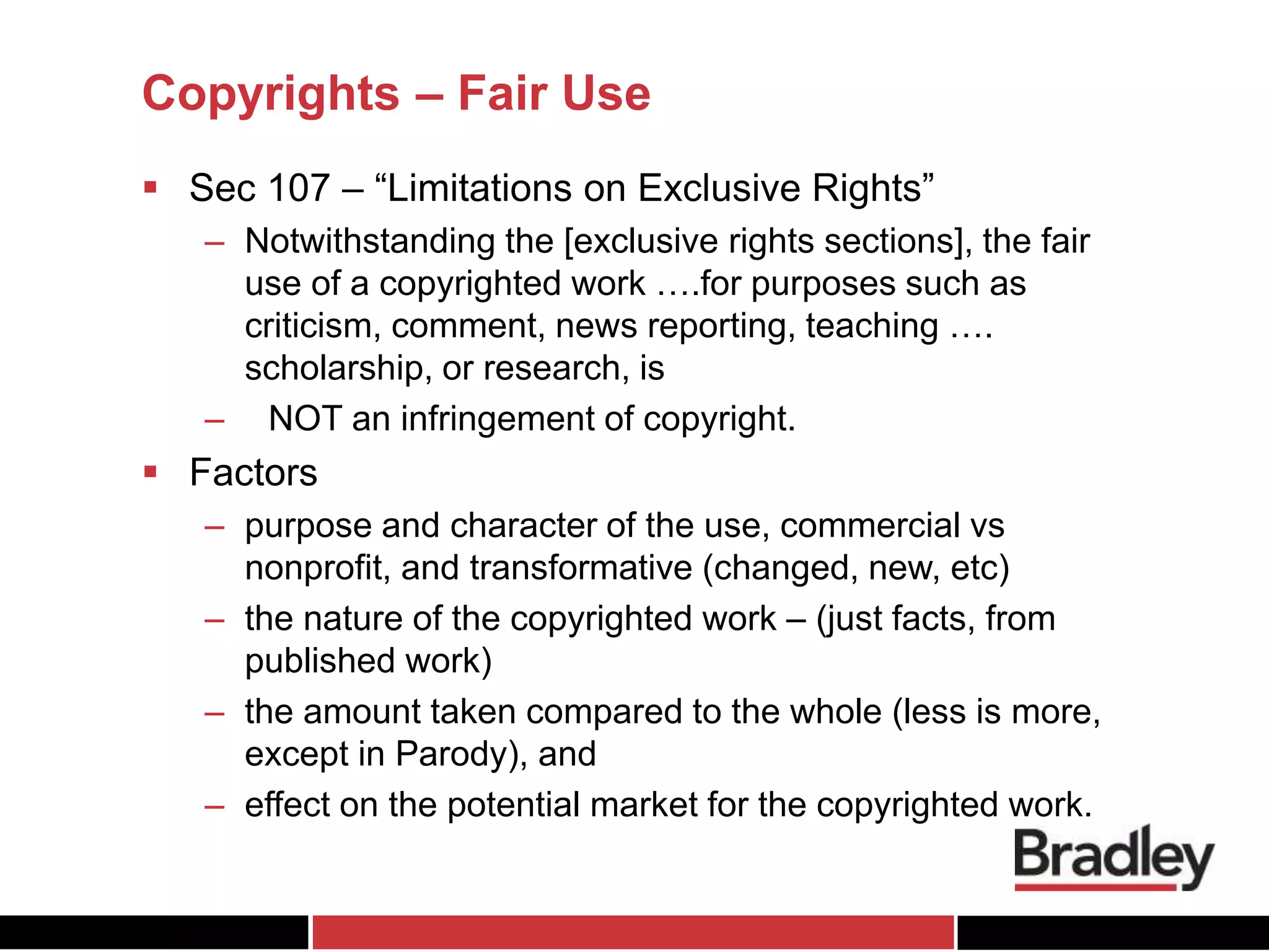 Copyrights – Fair Use
 Sec 107 – “Limitations on Exclusive Rights”
– Notwithstanding the [exclusive rights sections], the fair
use of a copyrighted work ….for purposes such as
criticism, comment, news reporting, teaching ….
scholarship, or research, is
– NOT an infringement of copyright.
 Factors
– purpose and character of the use, commercial vs
nonprofit, and transformative (changed, new, etc)
– the nature of the copyrighted work – (just facts, from
published work)
– the amount taken compared to the whole (less is more,
except in Parody), and
– effect on the potential market for the copyrighted work.
 
