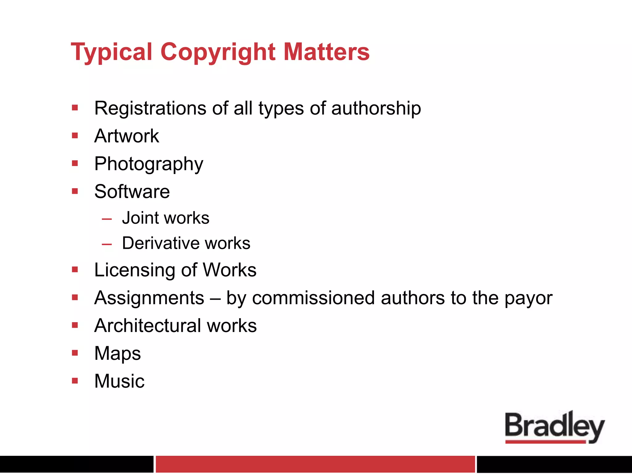 Typical Copyright Matters
 Registrations of all types of authorship
 Artwork
 Photography
 Software
– Joint works
– Derivative works
 Licensing of Works
 Assignments – by commissioned authors to the payor
 Architectural works
 Maps
 Music
 